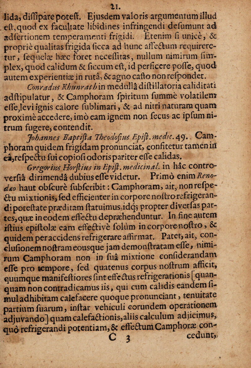 lida, diffiparepoteft. Ejusdem valoris argumentum illud effiquod ex facultate libidines infringendi defamunt ad adfertionem temperamenti frigidi. Etenim fi unice & proprie qualitas frigida ficca ad hunc affe&um requirere¬ tur, fequete hxc foret neeeffitas, nullam nimirum fim- plex, quod calidum & flectito efi3 id perficere poffe, quod autem experientiae in ruta, &c agno cafto non refpondet. Conradus Rhunrath in medulla diftiilatoria caliditati adftipulatur, &Camphoram fpiritum fumme volatilem effe,levi ignis calore fublimari, & ad nitri naturam quam proxime accedere, imo eam ignem non fecus ac ipfum ni¬ trum fugere, contendit. Johannes Faptifta Theodofius Epifl. medie. 49'. Cani» phoram quidem frigidam pronunciat, confitetur tamen iri ei,refpe£tu fui eopiofi odoris pariter effe calidas. Gregarius Horftzus in Epifi. medtcinal. in hac contro- verfil dirimenda dubius effe videtur. Primo enim Reno- d&o haut obfcure fubfcribit: Camphoram, ait, non refpe- firu mixtionis^fed efficienter in corpore noitro refrigeran¬ di poteftate praeditam ftatuimusddcp propter diverfas par¬ tes, quis in eodem effeftu deprehenduntur. In fine autem iftius epiftolse eam effeftive folum in corpore noftro, & quidem per accidens refrigerare affirmat. Patet,ait, con- clufionemnoftram eousque jam demonftratam effe, nimi¬ rum Camphoram non in fua mixtione confiderandam effe pro lempore, fed quatenus corpus noftrum afficit, quamque manifeftiores fint effcfhis refrigerationis [quan- quam non contradicamus iis > qui cum calidis eandem 11- mul adhibitam calefacere quoque pronuntiant, tenuitate partium fuarum, inftar vehiculi eorundem operationem adjuvando! miam calefa&ionis,aliis calculum adjicimus, E cp rnn- quo C 3 ,^x con¬ cedunt,.