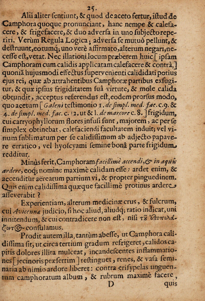 n- Alii aliter fentiunt, 8t quod de aceto fertur,iftudde Camphora quoque pronuntiant5 hanc nempe & calefa¬ cere, & frigefacere, & duo adverfa in uno fubje&orepe- riri. Verum Regula Logica j adverfa fc mutuo pellunt, 5c deftruunt,eommqj uno vere affirmato,alterum negari, ne- cede eft, vetat. Nec illationi locum praeberem huic [ ipfam Camphoram cumcalidis applicatam calefacere 8c contra,] quonia hujusmodi efFeftusfuperyenienticalididati potius ejus rei, qux ab attrahentibus Camphorse partibus exfugi- tur, Scquae ipfius frigiditatem fua virtute, & mble calida obtundit? acceptus referendus eft,eodem prorfus modo, quo acetum [ Galeni teftimonio i. deftmp/. med. fac. c.9. & 4. defimpl. med. fac. c. I2*ut & \.demarcore c. 8. j frigidum, cui carryophyliorum flores infufi funt, majorem, ac perfe fimplex obtinebat, calefaciendi facultatem induite vel vi¬ num fnblimatum per fe calidiffimum ab adjefto papave¬ re erratico, vel hyofcyami feminebonapartefrigidutnj redditur0 • Minus ferit,Caiwphoram facidime accendiinaqtik arderey eoq; nomine maxime calidam effe ; ardet enim, & accenditur aerearum partium vi, & propter pinguedinem. Quis enim calidiffima quxque facillime protinus ardero afleverabit ? , r Experientiam, aflteriirn medicina? crus, St fulcrum, cui Avicennd j udicio, fi hoc aliud, aliudq- ratio indicat, uni innitenchim, Srcuicontradicere noneft , nifi rS 'ffarfoXd* confulamus. Prodit autemilla,tantumaibefle, utCamphora cali¬ diffima fit, ut circa tertium gradum refrigeret , calidos ca¬ pitis dolores illita mulceat, incandefcentes inflammatio¬ nes [jecinoris praeferrim ] reftinguet, renes, & vafa femi- naria ab nimio ardore liberet *. contra e r i fy pel a s ii ng u e 11- tum camphoratum album , & rubrum maxime facere ^ D quis