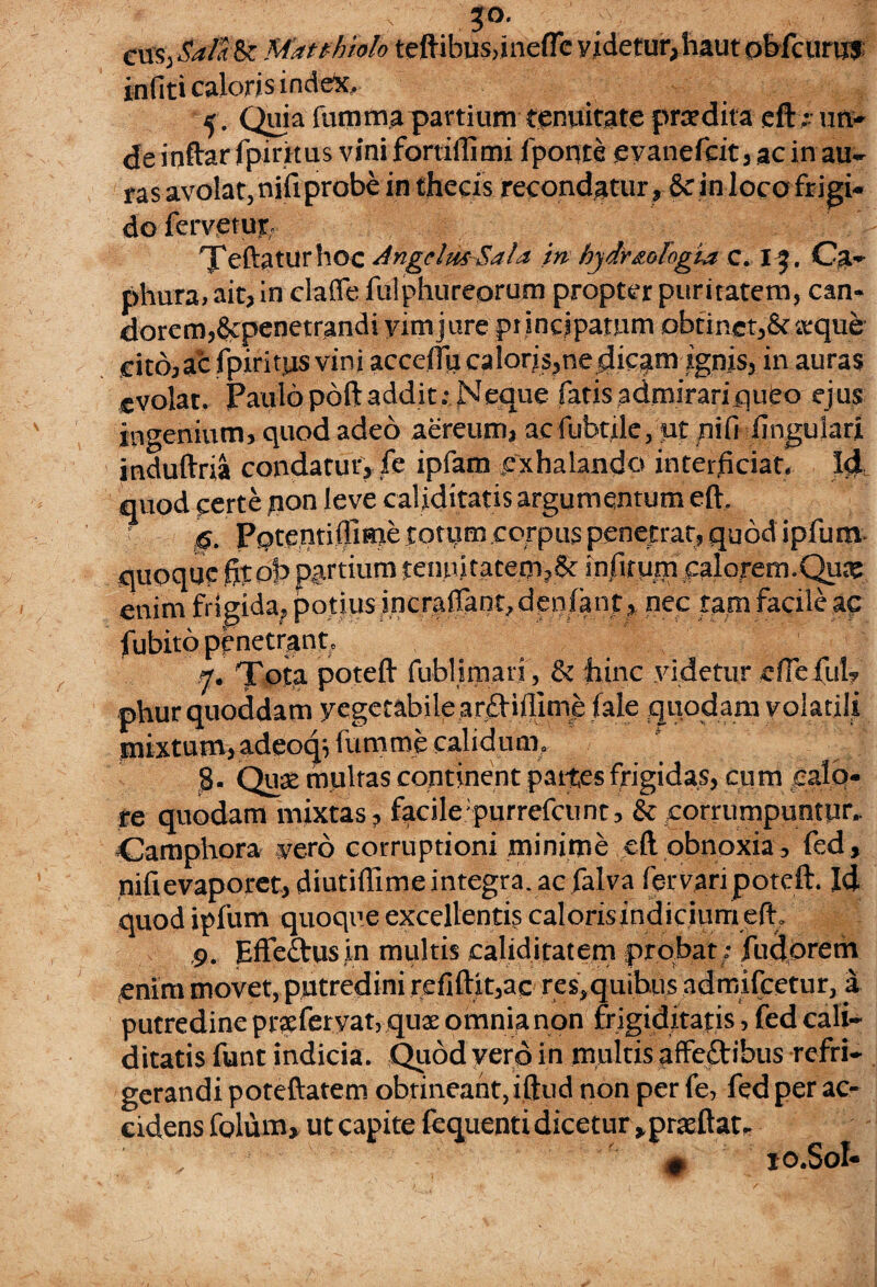 > 3°- cusj Sal a Is M.itthiolo teftibus,ineffe yidetur,haut obfcurus inliti caloris index. 5. Quia fumma partium tenuitate praedita eft; un> de inftar ipirkus vini fortiilimi fponte evanefcit, ac in au¬ ras avolat, nili probe in thecis recondatur, & in loco frigi¬ do fervetur. Teftaturhoc AngelmSala in hydr&olngla c. I3. Ca- phura, ait, in claffe fulphureorum propter puritatem, can¬ dorem, gcpenetrandi yimjure principatum obtinet,&arque cit6,acfpiritusvini accenucaloris,ne dicatu ignis, in auras evolat. Paulo poft addit: Neque fatis admirariqueo eju$ ingenium, quod adeo aereum, ac fubttle, ut nifi (jugulari, induftria condatur, fe ipfam .exhalando interficiat. Id quod certe pon leve caliditatis argumentum eft. g. Pptentiilime totum corpus penetrat, quod ipfum- quoque fitob partium tenn>tateip,& infirum calorem.Quic enim frigida, potius incrafiant, denlant, nec tam facile ac fubito penetrant. 7. Tota poteft fubHmarj, & hinc videtur eflefiil? phur quoddam yegetabile arfl-iflime (ale quodam volatili mixtum, adeoqTumme calidum, 8. Quse multas continent paites frigidas, cum calo¬ re quodam mixtas, facile;purrefcunt, & corrumpuntur.. Camphora vero corruptioni minime eft obnoxia, fed, nifi evaporet, diutiflime integra, ac falva fervaripoteft. Id quod ipfum quoque excellentis caloris indicium eft . ,9. ElTcihis in multis caliditatem probat • Pudorem enim movet, putredini refiftit,ac res,quibus admifeetur, a putredine prsferyat, quae omnia non frigiditatis, fed cali¬ ditatis funt indicia. Quod vero in multis affectibus refri¬ gerandi poteftatem obtineant, iftud non per fe, fed per ac¬ cidens folum, ut capite fequenti dicetur ,prteftat. . • 10.S0I-