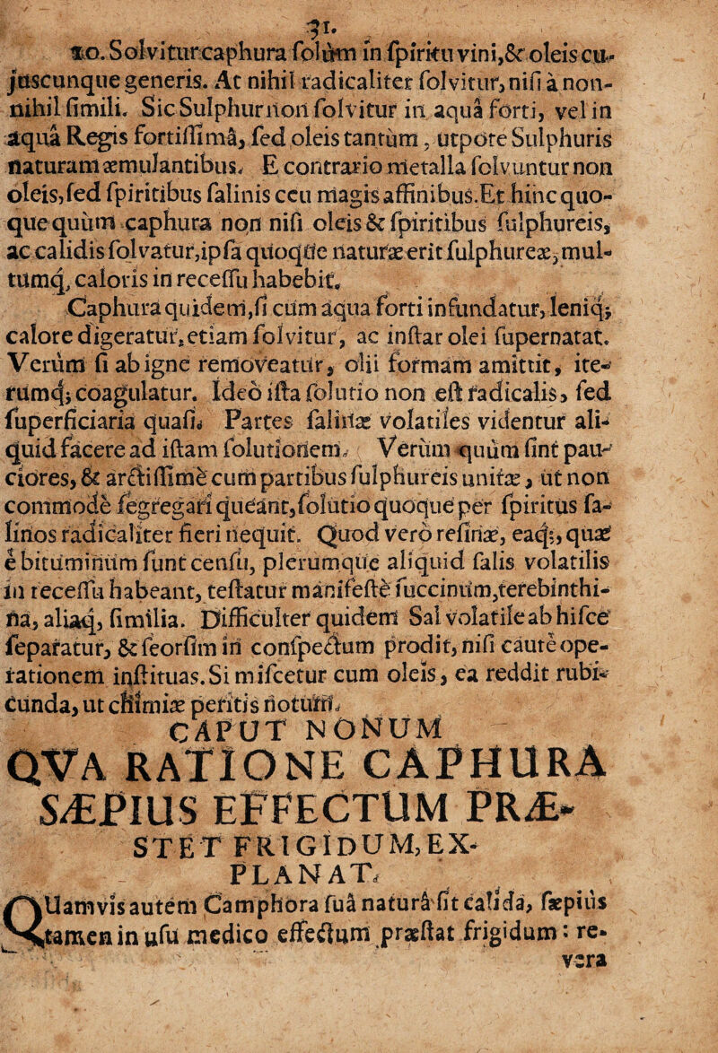 31* mo.Soiviturcaphumfolto in fpfrko vin i,& oleis cu- juscunquegeneris. At nihil radicaliter folvitur, nifi a non¬ nihil fimili. Sic Sulphurlloil folvitur in aqua forti, vel in aqua Regis fortifilma, fed oleis tantum ? utpdte Sulphuris naturam aemulantibus. E contrario metalla fclvuntur non oleis, fed fpiritibus falinis ccu magis affinibuS.Et hinc quo¬ que quum caphura non nifi oleis & fpiritibus fulphureis, ac calidis folvatur,ipfa quoque naturae erit fulphurea^mul* tumq, caloris in recelfu habebit Caphura quidem,<1 cum aqua forti infundatur, leniqj calore digeratutetiam folvitur, ac inftarolei fupernatat Verumi fi ab igne removeatur, olii formam amittit, ite« rumcjicoagulatur. Ideo ifta foJutio non eft fadicalis, fed luperficiaria quaifi Partes fallite volatiles videntur ali-* quid facere ad iftam folutloriem* Veriun quiim fint paip cibres>& arffiffimb cum partibus fulphureis unite, ut non commode fegregafiqudant,fbIutio quoque per fpiritus fa- Knos radicaliter fieri nequit. Quod vero reiiite, eacjs, quas e bituminum funtcenfu, plerumque aliquid falis volatilis in recefiii habeant, tefiatur manifefte fucciniim5terebinthi- fia, aliaq, fimilia. Difficulter quident Sai volatile ab hifce feparatur, & feorfim in confpedfum prodit, nifi caute ope¬ rationem inftituas.Si mifcetur cum oleis, ea reddit rubi¬ cunda, ut cfilmte peritis notufft CAPUT NONUM qva ratione caphura S-£PlUS EFFECTUM PR£* STET FRIGIDUM,EX* PLANAT, QUamvis autem Camphora fua natur4 fit calida, fsepiiVs tamen in ufu medico effetf um praeftat frigidum: re. ;--rV \ vera