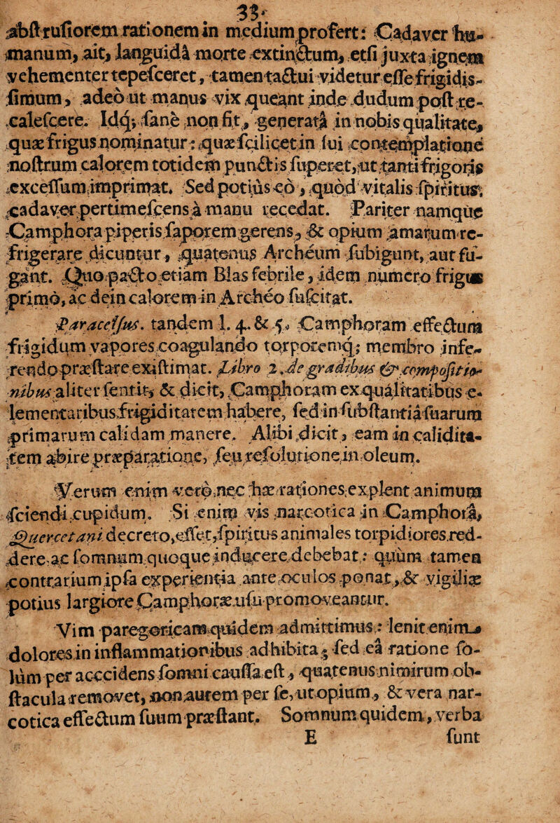 33*. 4bft rufiorem rati onem in mediumprofert; Cladavcrh»» tnanum, ait> languidi morte extini&um, etfi juxta igne®* vehementer tepefceret , tamentaiiui ?videtur pflefrigidis- fimum, adeout manus vix queant inde dudum poft re- .calefcere. Idg;;fanfe .non fit., generat^ in nobis qualitate» fqu®frigus®orninaturr quxfdlicetin (ui .cpntedtpiacictne :noftrum calorem totidem pun&is fupecet,nt t^ntifiigoias 4cxceffnm,imprimat. Sed potius «6, quod vitalis fpiritUE ■cadaver, pertimefeensa manu recedat. JPariter namque rCamphorapiperisfaporemgerens^ ■& opium ^maoumte* fngeraredictintur, quaternis Areheuni fiibigunt, aut fu¬ gant. jy^tiopa^to jetiam Bias febrile, idem numero frigt* primo, ac dein calorem in Archeo fufcitat. - faraceif&s. tandem 1. +.&5. ^Camphomm efferum frigidum yapores coagulando torporemq; membro infe- teRdo priftareexjftirnat. Libra 2 ,£eg^aithus fyiqmfMtip* alitetftnt% &dicit> Camphoram exqualttatibas e- lementaribusfrigiditatem habere, fed in fnbftamiafaarum ■primarum calidam manere, Alibi.dieit, eamincalidita- jtem ^ireprspar^riQne, .feurefolutioneiiioleum. Acerum enim ver©.nec b®<radonesexplent animum Cdendi.cupidtim. Si enit» vis narcotica jn Camphotl, ghicnetavi decreto, effet,fpiritus animales torpidioresred- 4ere a,e fomnum quoque indecere.debebat,.- quum tamen jContrariumipfa experientia aore-oculos p0nat,,-& vigili® potius largiore ^amphor®aifu promoveaB£tir. Vim paregoric^^ ^dera admittimus * lenitenint-» doloresin inflammationibus adhibitas fed ea ratione fo- lumperacccidensfGmnicauffaeft^qua.teBusniroirumob- ftacula removet, nonaurem per fe,utopium , Se vera nar¬ cotica efledum fuum prsftant. Somnum quidem, verba E funt