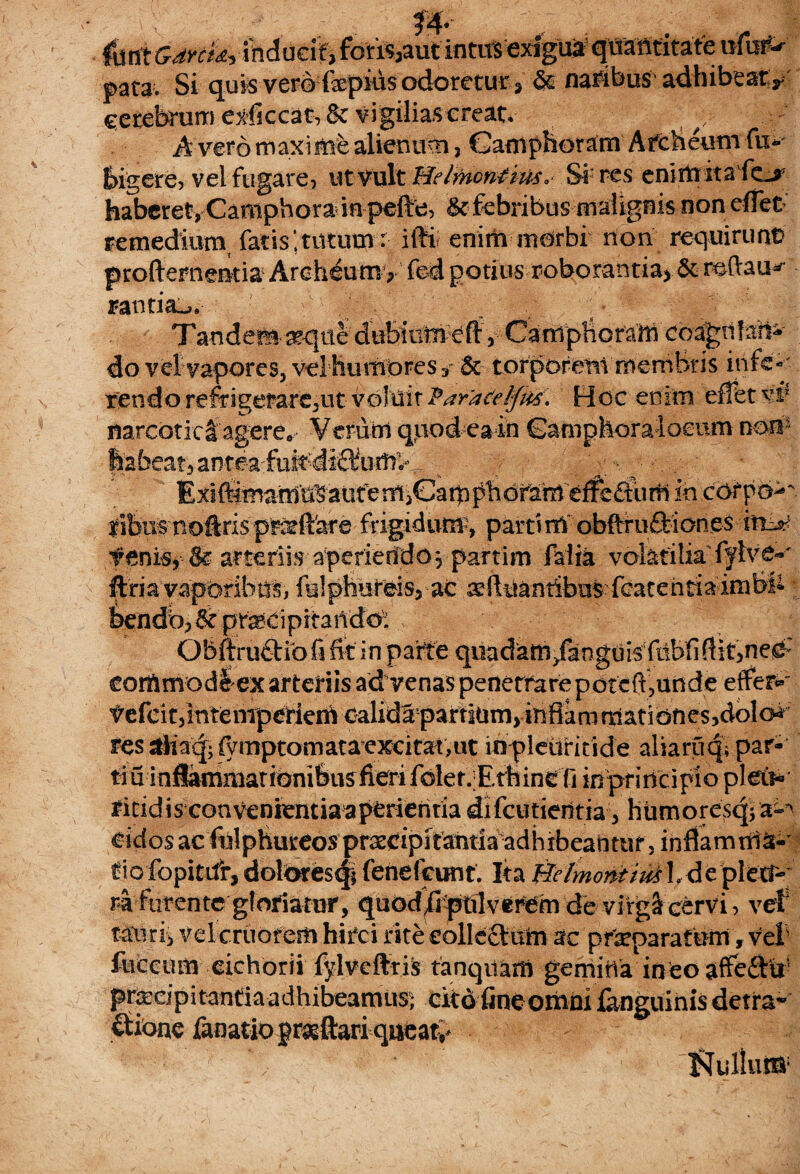 7 *T* pata. Si quis vero fepius odoretur , §s naribus adhibeat y cerebrum exficcat, & vigilias creat* ' y/ A vero maxime alienum 3 Ganiphoram Afcbeum fu*- bigere, vel fugare, ut vult Helmcnfms* Si res enim itade^r haberet, Campbora in pefte, ^febribus malignis non effet remedium, fatis;tutum: ifti enim morbi non requirunt proftementia Archeumy fed potius roborantia^ & reftau^ rantia^. Tandem seque dubium eft 5 Campboram coagnlan* do vel vapores, vel humpres 3 & torporent membris infe¬ rendo refrigerarent voluit Para&lfris. Hoc enim effet rf narcoticlagereo Verum quodeain Gampkoralocum nom^ hafaeat^antea-fufcdi^umv . ^ Exift^mamUtaiit^emiGampbofam effedum in corpo^. fibus noftris p&ftare frigidum, parti nf obftruftiab.es fenis, & arteriis aperieddovpartim falia volatilia fylve-' ftri a vaporibus, fulpbureisj-ac seftuantibus:featehtia'imb& bendb,&pr^dpitaUdo: Gbftruftio fi fit in parte quadam /anguis ftibfiftit,ne^: corAmodlex arteriis ad venas penetrare poteft,unde effera VefcitfmtenTperiem calida partium, infiamrdatibnes,dolo«i resaHa(|;fymptomata'excitat,iit lnpleuritide aliariiqipar- tiu inflammationibusfierifolef/Ethine fi inprincipio pletis fitidis convenientiaapCrierifia difcutieiitia, humores^- cidosacfulphureos prsecipifantiaadhibeantuf,inflamnia- tiofopitdrydolbres^i fenefeunt. Ita BelmontiukI, d e plett-;' ra furente gloriator, quod/pnlverem de virgl cervi, vtf tauri, vel cruofem hirci rite eolleftum ac praeparatum, vel• luccum cichorii fylvefttis tanqitam gemina ineo affeftii1 priccipitantiaadhibeamtis; cito fine omni fanguinis detra- &ione fanatiopragjftariqucaty NulluiB;