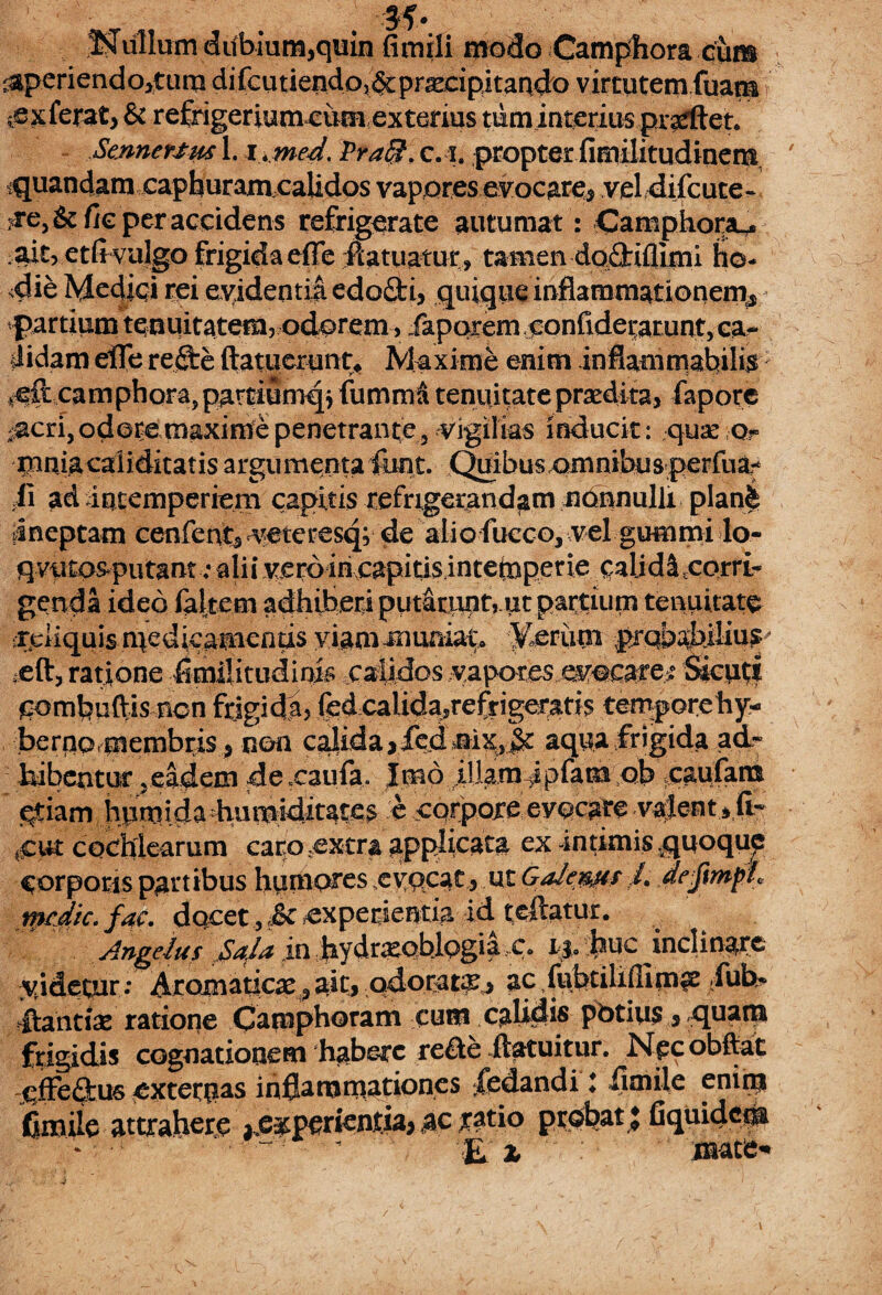 Nullum dubium,quin fimili modo Camphora cum <aperiendo,tum di fcutiendo,&praecipitando virtutem fuam { ^sxferat, & refrigerium cimi exterius tum interius prarftet. Senneuus 1. i.med. Pra$. cA. propter fimilitudinem quandamcaphuramcalidos vapores evocare, vel difcute- :re5 & fic per accidens refrigerate autumat: Camphora^ ait, etfrvujgo frigida effe flatuatur, tamen dodrifllmi ho¬ die McdiQi rei evidentia edofti, quique inflammationenv partium tenuitatem, odorem, faporemconfiderarunt, ca¬ lidam efle re£te (latuerunt* Maxime enim infiammabilis vcft camphora,partiumqj fumma tenuitateprxdita, fapore ^acri, odere maxime penetrante 3 vigilias inducit: quae Qr mniacaliditatis argumenta font. Quibus omnibus perfua- fi ad intemperiem capitis refrigerandam nonnulli plan| ineptam cenfent, veteresq; de aliofucco, vel gummi lo- qvut0&putant ; ahi vero in capitis intemperie palid^corri- genda ideo faltem adhiberi put&rnpt,.pt patfrum tenuitate Cdiquis n^edieamienas viam muniay ferum prqba^iliu^^ xft, ratione flmilittidinis calidos vapores evocarem Sicutl C^mbuftis nen frigidji, fed caiidasrefrigeratis tempore hy- berao.membris ^ non calida,fedaix,^r aqua frigida ad- bibentur ^eadem dexaufa, Jmd pfanfeh' £ap(arn qtiam hpmidadiumiditates e corpore evocare valent e fi- cochlearum caro xxtra applicata ex intimis quoque Corporis partibus humores evocat, ut GaJems ,4 deftmph medte. fac. docet, & experientia id cedatur. Angelus JSaJa in bydrxobiogia ,c. i*. buc inclinare videtur ; ArQmaticx?aitj odorat^ ac /ubtiliflim^ -fub^ frantte ratione Camphoram cum calidis pbtius , quam frigidis cognationem 'habere reae -ftatuitur. Npcobftat effeftus externas inflammationes pedandi : flmile eninj fimile attrahere *,e&perientia> ac ratio probat j fiquide^ * • - “  z mate’*