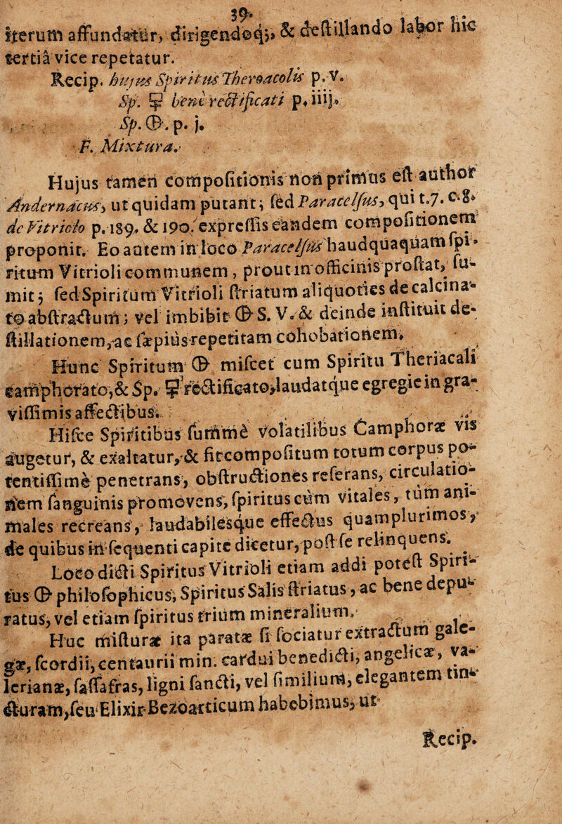 Iterum affunciattlr> dirigen-d©4?9 ^ c^eftdl&ndo jal^cr tertia vice repetatur. Recip. hitim''SfirtttisThereacolis p.V. Sp. ¥ bent reUificati iiijo Sp. ®, p. j. F. Mixtura* ■ Hujus tfamCn eompofitionis non prinius eft author Anderndcm> ut quidam putant \ (bdParart/fm qui t.7* dcVitri&h p. 189^ & i9o/exprcffis eandem compofitionem propotiit. Eo autem in loco Paracelfifc haudquaquam p* s ritum Vitriolicommunem, proutmofficinis proftat, u» mitj fedSpiritum Vitrioli ftfiafum aliquoties deca clI^a ff abftradum) vel imbibit © S. V/& deinde mftitiiu e* ftiHationem,ae faepius repetitam cohobationem* v Hunc Spiritum' © mifcet cum Spiritu Theriacali eamphoratOj& Sp* $ rleSific^to>laudatque egregie in gra* viffimisaflbdibu& . Hifce Spiritibus (utifitn£ Volatilibus Camphor* vis angetur, & exaltatu r,?& fitcottipofitum totum corpus po* fentiffime penetrans, obftrudiones referans, circulatio¬ nem (anguinis promovens,fpirituscum vitales, tum am males recreans, laudabilesque cflfe&us quamp ur,mos9 rfe quibus irifcquenti capite dicetur, poft fe re inquens. ^ Loco ditSU Spiritus Vitrioli etiam addi poteft Spm- tus ©' philofbphicus, Spiritus Salis ftriatus > ac ne epu ratus, vel etiam fpiritus trium mineralium, . . Huc rfiiftur* ita paratae fi feriatur extradum gale- gx,rcordii,centaurii min. cardui benedidi, ange ic$, va lerianae, fafiafras, ligni fandi, vel fimilium, e egant ^ufam/cuElixir Bczosrticum habebimus, ut JLccip.