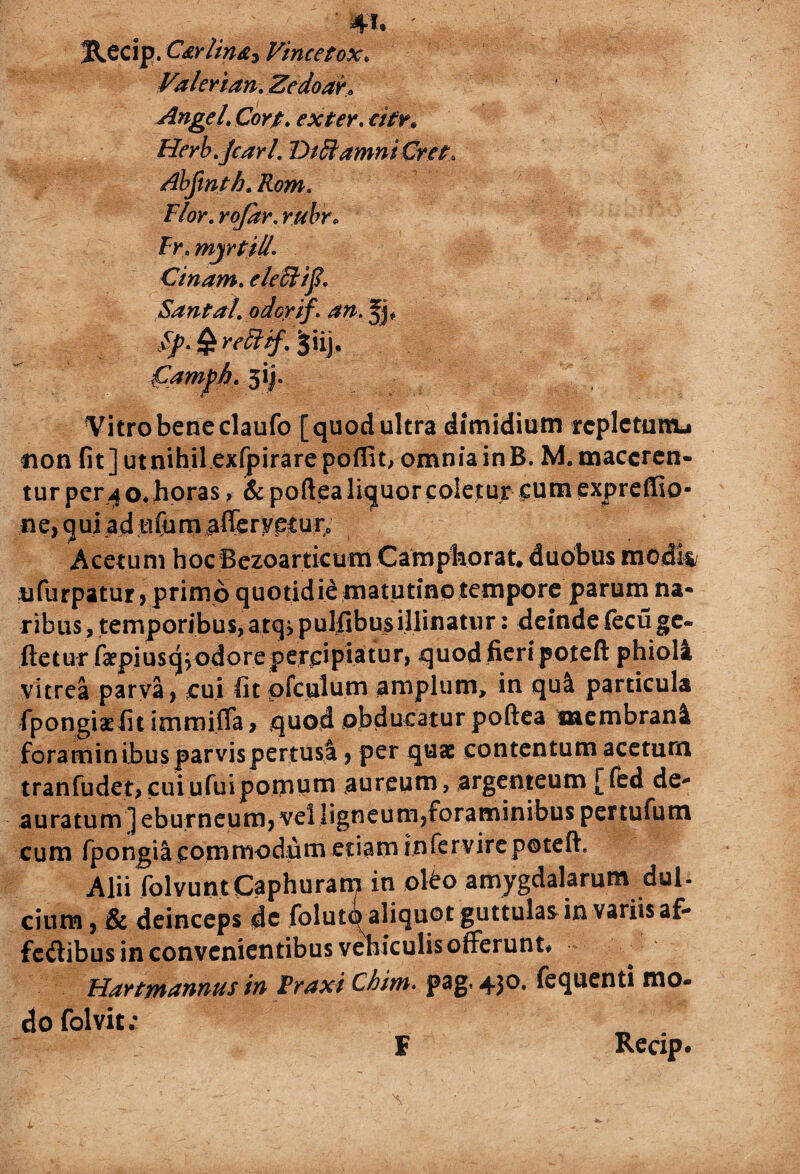' w* : Recip. C&Ylin&i Vincetox« Valerian, Zedoah AngeL Cort. exter, otr* Herb.jcarl. DiBamniGret. Abjxnth.Rom. Flor. ra/Sr. Fr.myrtil/- Ctnarn. e/effiij?, Santa!. odorif. an. fj, //. £ m?#. ^iij. jCampb. 5ij. Vitro bene claufo [quod ultra dimidium rcplctuttu non fit ] ut nihil exfpirare poflit, omnia in B. M. maceren¬ tur per4o*horas, & poftealiquorcoletur cumexpreffio- ne, qui ad ufum a&r^eiur. Acetum hoc Bezoarticum Camphorat. duobus modii nfurpatur, primo quotidie matutino tempore parum na¬ ribus, temporibus, atq, pulfibus illinatur: deinde fecuge- fletur faepiusq^odore percipiatur, quod fieri poteft phiala vitrea parva, cui fit pfculum amplum, in qu& particula fpongiaefit immiffa, quod obducatur poftea membrani foraminibusparvispertusl, per quae contentum acetum tranfudet>cuiufuipomum aureum, argenteum [fed de* auratum ] eburneum, velligneum, foraminibus pertufum cum fpongia commodum etiam infervire poteft, Alii folvunt Caphuram in oko amygdalarum dul- cium, & deinceps dc folutqaliquot guttulas-in-variis af-* fe&ibus in convenientibus vehiculis offerunt# Hartmannus in Fraxi Chim. pag. 430. fequenti mo¬ do folvit; F Recip.