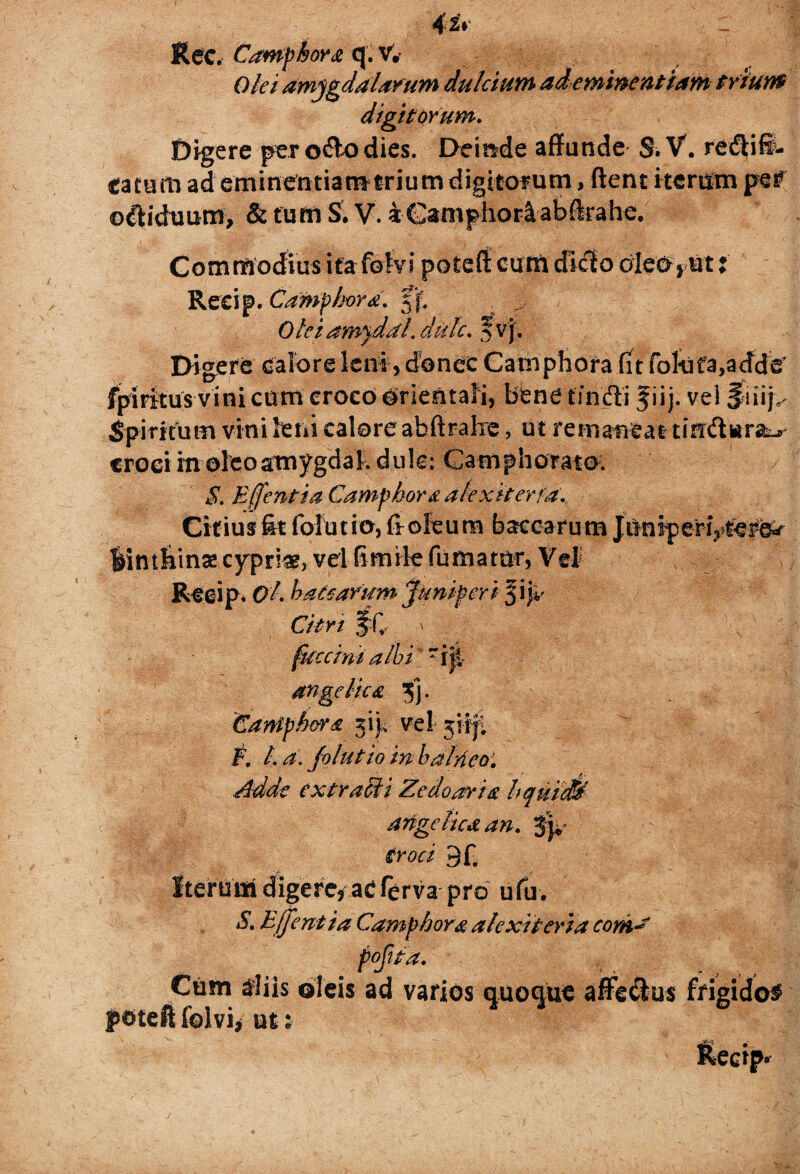 Ree. Camphora q. v. Olei amygdalarum dulcium ad eminentiam trium digitorum. Digere per o&o dies. Deinde affande S. V. regifi¬ ca tum ad eminentiamtrium digitorum, ftent iterum per ©biduam, & turn S. V. iGamphoriabftrahe. Commodius ita folvi poteffi eum dicio oleo* ut i Reeip. Camphora. 5'f. Oteiamydaldulc. f vj. Digere calore leni, donec Camphora fit fokfa^adde’ fpiFitus vini cum eroeo trientali, bene tincfti jiij, vel Jriiij> Spiritum vini feni calore abftralre, ut remaneat tin&wra^ crociitioieoamygdal. dule: Camphorato. S. E([entia Camphor& atexkerfd. Citius fit folutio, fi oleum baccarum Ji bintbinse cypria, vel fi mile fumatur, Vd Reeip. Ql haesarum juniperi $\'p Citr i IC ' fuccini albi' riji angelica 5] • Camphor a 3 ij, vel jiij; F. I. a. Jolutio in balneo. Adde extraMi Zedoaria hquiM angelica an. Jjv troci 9f. Iterutti digere, acferva pro ufu. S. Ejjent ia Camphora akxkeria coni- Cum diis oleis ad varios quoque affeclus frigido# poteft folvi* un