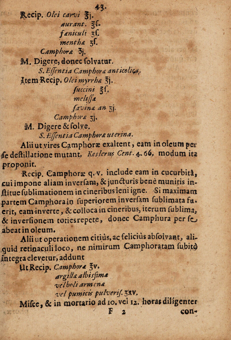 ♦5- R-ecip. Olei carvi Jj. aurant. gf- faniculi 3C mentha 5C Camphora 3je ivi. Digere, donec fol vatur. 5. Ejjentia Camphora antmlic^, £t$m£ecip« Qleimyrrha fj. fuccini §ic meliffa favina an j|. Camphora 3). §1. Digere &folye0 5. Effentia Camphora uterina. Alii ut yires Camphorse exaltent, eam in oleum per dedeHilUtipaemutant, Kesleruf Cent. ^66, mp^utji ita proponit. Reeip. Camphorse q. v. include eam in cucurbitl* pui impone aliam inverfam, & jundluris bene munitis in» llituefublimationem incineribusleni igne. Si maximam partem Campharain fuperioreminverfam fublimata fu* erit, caminverte, & colloca in cineribus, iterum fu hi ima, & inverfionem toties repete, donec Campnura per fo abeatinoleurm ' . Alii ut operationem citius, ac felicius abfoiyant^ alir quid retinaculi loco, ne nimirum Catnphorata tn fubito Integra elevetur, addunt U t Reeip. C amphora fv. argilla albis fima vel boli armena vel pumicis pulverij, 3'xv, Mifcei & in mortario ad 10. vel u. horas diligenter F 2 con- w>