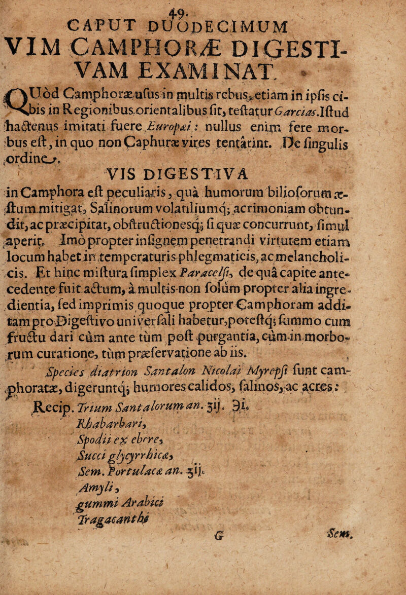 CAPUT DUODECIMUM VXMGAMPBGRbE DIGESTI- VAM EXAMINAT. - U,od Caniphorxrufus in piultis rebii%etiam in ipfis ci¬ tis in Regionibusrorientalibusfit> teftatur ^a^-.Iftud Iia$enus imitati fuere Europai: nullus enim fere mor¬ bus eft, in quo.non paphurae yites tentarint. De lingulis ordino. VIS DIGESTIVA in Camphora eft peculiabis , qua humarura biUoforum x- rftumrnitigat9 Salinorum volatiiiumq; acrimoniam obtun¬ dit,ac praecipitat, obftruftiooesqi fi quae concurrunt, finipl saperip Imo propter infiguem penetrandi virtutem etiam locum habet in temperaturis phlegmaticisj ac melancholi¬ cis. Et hinc miftura fimplex Paracelj% dequa capite ante- cedente fu it a£tum, a multisnon foliim propter alia ingre - dientia,fedimprimis quoque propterCamphoram addi- tam proDigeftivo univer feli habetur,p©teftqj fommo cum fructu dari cum ante tum p©ft purgantia,ciimin morbo- irum curatione, tum praefervatione ab iis. Species dtatrion Santalon Nicolai Myrepfi funt canv .phorata, digeruntqj humores calidos, faImos,ac acres : Recip. Teium Santaloeurn an. jij * ^ Kbabarbariy Spodii ex cirre-. Succi gljcyrrhic&y Sem. Portulaca an. 5*1)0 .gumini Arabici Tragacanthi G Sem,