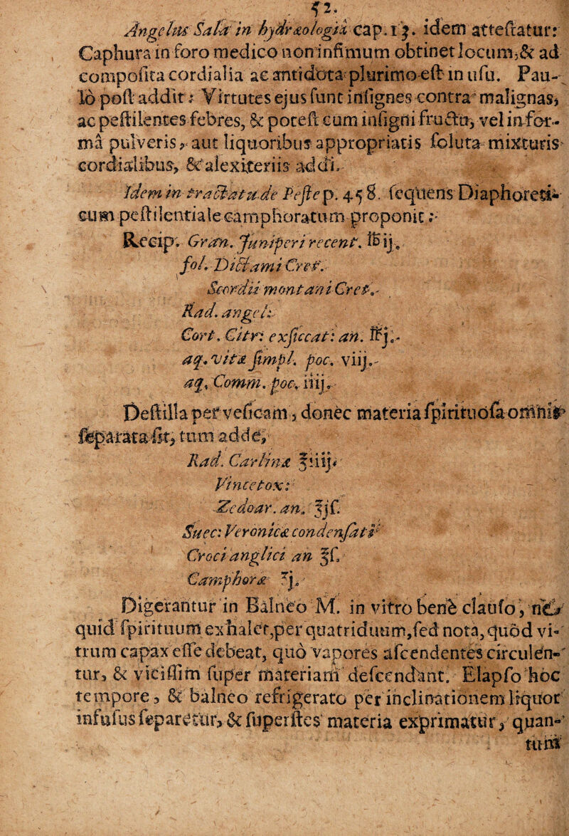 AngeIm Salti in hjdr&okgti cap, i j * idem atteftaiur: Caphura in foro medico non infimum obtinet locum3& ad compoilca cordialia ac antidbta plurimo eft in ufu. Pau¬ lo poft addit;■ Virtutes ejus fune Migees contra malignas* ac peftiientes febres, & pocefx cum infigdi fruAa* vel in for¬ ma pulveris r aut liquoribus appropriatis feiuta mixturis cordialibus, Scalexitems addi. idem in tractat ude Pe fi e p. 4.5 8. feqttens Diaphored» cum peftiientiaiecampboratum proponit ;; Recip; Gran. Juniperi recenf. ® ij» fo/y Diciarn i Crcf. Scor-du m ontan i CrcP* - Rad. angele- €ort-.Citri-exficcati aftl frjl- af* vitii fimpl. poc. viri» Comm. poc, iiij*.- Dettilla pef veficam 5 donec materia fgirituofa-oiflhfc tiim add#- Rad, Car Una 'fii y*' Vince Poxi ■Zcdoar. an* w- Suec: Veronica condenfatV Croci anglici an ff. ora % ; r. . - t . : > Digerantur in Balneo M. in vitro berib claufoyric^ quid fpintuurn'exhalat,per quatriduum, fed nota,qu6d vi¬ trum capax effe debeat, quo vapores afcendentes circu!en«' turs & vitiffim fupdr tfi&tenarif defcencfcmti Elapfo hoc tempore 3 Se balneo refrigerato per inclinationem liquor infui us leparetiiiySe fuperftes materia exprimatury quan-' tuhf