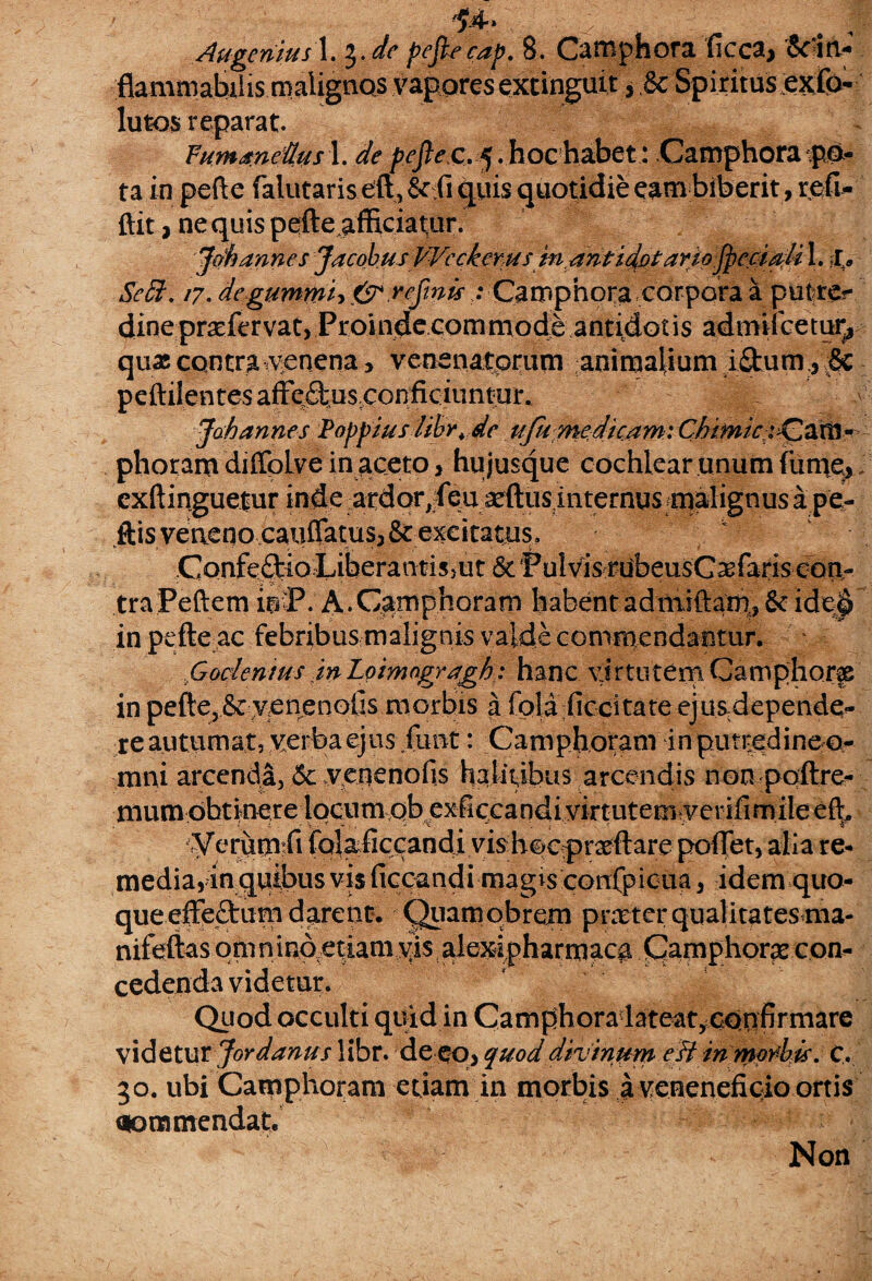 .flamma.biiis.maiignQS vagores fexxinguit * .& Spiritus evo¬ lutos reparat. Fuma.netttis 1. de pefle c. 5. hoc habet: Camphora po¬ ta in pefte falutar is eft,Scii quis quotidie eam biberit, refi- ftit, nequis pefteafficiatiir. flethannes Jacobus Wcckems m^ntidptaYdoflpe&aitiX. £> SeS\ 17. degummh&rcflnis .‘ Camphora corpora a putre?- dinepraefervat, Proinde commode antidotis admifcetuij quas contra venena, venenatorum animalium i&umfle peftilentes afFeftusconficiuntur. Joh annes Poppius libr. de ufu medicam: Chtmici^f^m^ phoram diffoLve in aceto, hu jusque cochlear unum fume,, exftinguetur inde ardor,fea scftus internus malignus a pe- .ftisveaeno caiiilatus,& excita tus, Confe£tio LiberantisjUt & Pulvis rubeusCasfaris con¬ tra Peftem iriP. A. Camphoram habentadmiftath,& ide^ in pefte ac febribus malignis valde commendantur. Goc/en/us in Loimogragh: hanc virtutem Camphorfe in pefte,& venenetis morbis a fola ficcitate ejus depende- re autumat, verba ejus funt: Camphoram inputr:edinefo- mni arcenda, <$c yenenofis halitibus arcendis non polire- mum obtinere locumqb exficcandi virtutem yerifimile Verumtfi iolaficcandi vis hoc prxftare potiet, alia re¬ media,in quibus vis ficcandi magis confpicua, idem quo¬ que effe&um darent. Quamqbrem prmtcr qualitates ma- nifeftas om nintxedamyis , de&ipharmac# Camphorfe con¬ cedenda videtur. Quod occulti quid in Camphoradateat,cqqfirmare videtur Jordanus libr. de eo> quod divinum e ft inmpiehis. C. 30. ubi Camphoram etiam in morbis a veneneftqioortis aommendat. Non