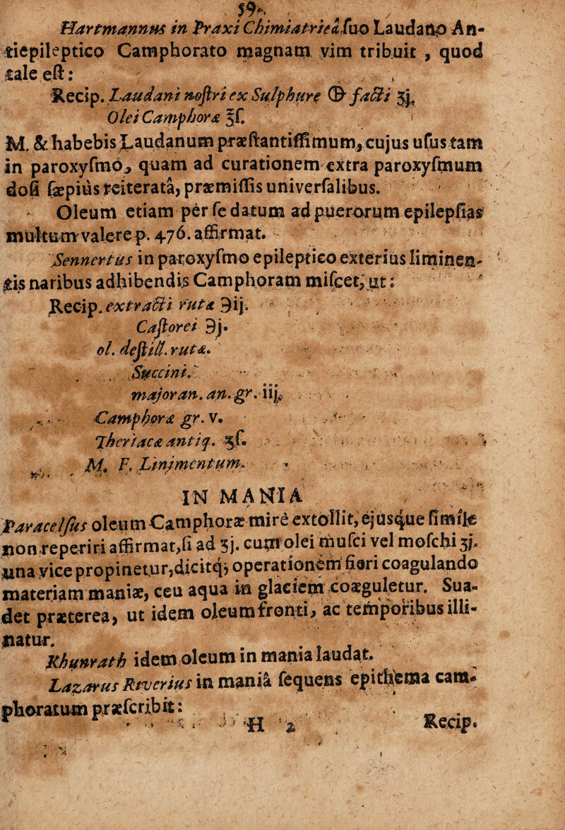 ' : HartmannHf in Praxi Chimatrrei fa® Laudano An- tiepileptico Camphorato magnam vim tribuit , quod galeeft: Recip. Laudant nofiri ex Sulphure (&faffi Jj, Olei Camphora §f. > M, & habebis J^udanum piraeftantiffimumycujus u(us tam in paroxyfmo, quam ad curationem extra paroxyfmmn dofi (sepius reiterata, praemittis univerfalibus. Oleum etiam per Fe datum ad puerorum epilepfias mutemrvalerep. 476.affirmat, ! : \Smnertiis\w patoxyfmo epileptico exterius liminen- Itis naribus adhibendi^ Camphoram mifcetput ; Recip, extracti vut& 3i£ J ; Caji ore i 9j. ol. dejtill. YUt&* % r :.w.SS¥Ccinij ■ - , */,>•.< major an. an.gr .iiy , ;-v , w .s J > H ora gr. v jh er i ac a antiq. ^ V.Linjmcntum, IN MANIA faraeeljks oleum Camphorasmire extollit, 6jUs<|ue nonreperiri affirmat,(i ad 3j> cuptfolei riiufci vel mofchi 5!» una yice propinetur,dicitqj operationem fieri coagulando materiam manis, ceu aqua ia glaciem coaguletur. Sua» det praeterea, ut idem ojeumfromi, ac temporibus illi- liatur. Khmrath idem oleum in mania laudat. Laztfrus River tus in mania fequens fkorMumpiielcribit: } . ... , • cara- «