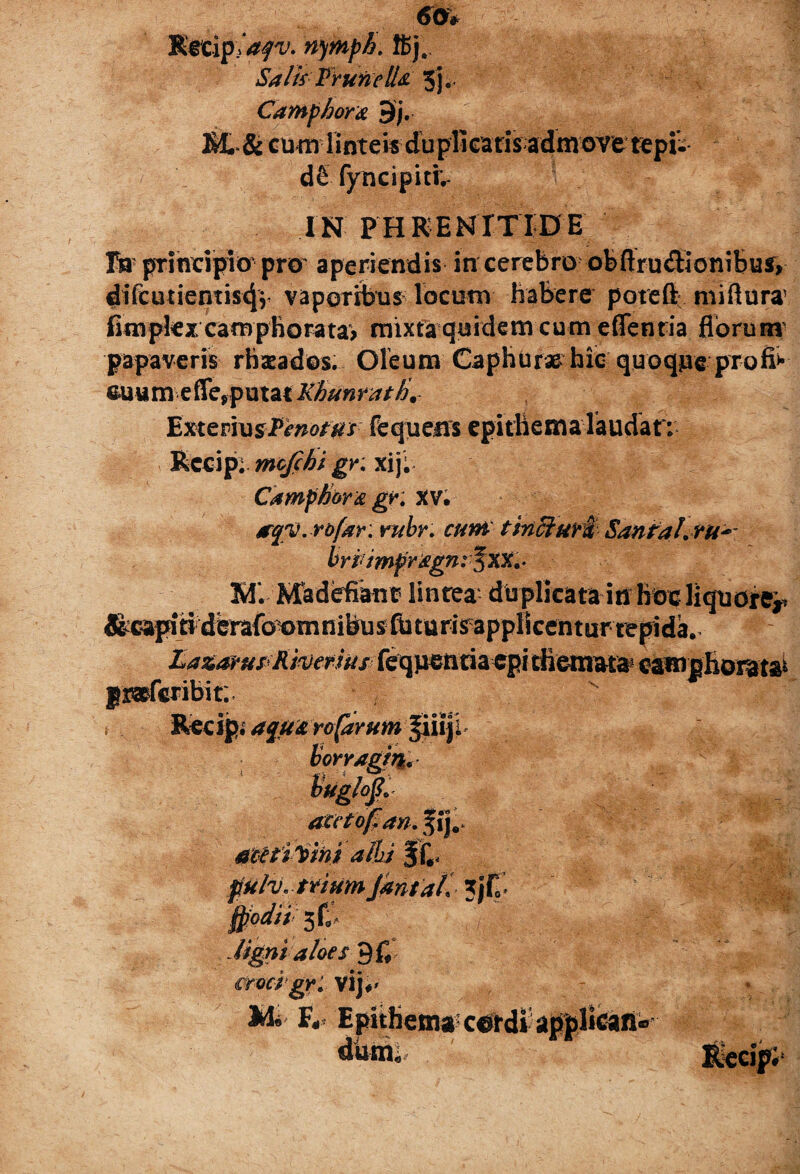 60* Recipiasjv. nymph. ffij. Salis Frurietlti' 3). Camphora $£. & cu m linteis duplicatisadm we tepfc* d& fyncipiti;- IN PHRENITIDE Ia prineipio pro aperiendis in cerebro ofeftru<3:ioniBui, difcutiemis^r vaporibus locum habere poteft miftura1 fimpkx camphorata> mixta quidem cum e flentia florum1 papaveris rhzeados. Oleum Caphura&hio quQqueprofp- eu u m e fle,p u tat Khun ratti. YixtzmusPenottts fequeirs epithema laudar; Rccip; mofchi gr. xij; Camfhor& gr. XV. irqv. rofar: rubr. cum tincturi SanPal.ru^ britmpragn: f XX. . M. Madefiant lintea duplicata in Hoc liquore^ &»pj#dmfo^mnitjusfctttr!^appBcenturtcpida^ £azapupKtoewu# feqpentiacpi themata* camphoiatai aceto fi an. metimini alhs §f.< ffulv, tAumJantail \ Qiodii 3faV Mgni aloes 9fl crocpgri Vlj*' F,« EpitIienj85c#rdvap|)l‘Cani