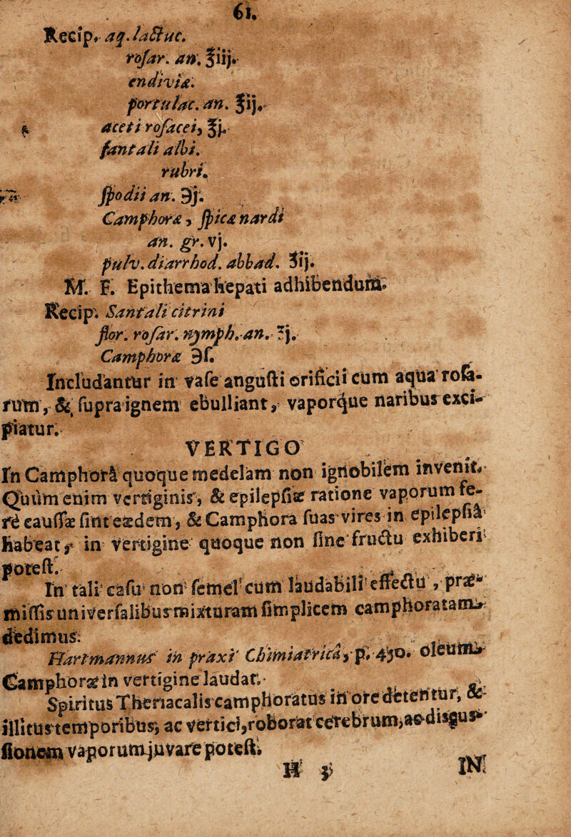 6i. Recfp> aq.laStuc. tojar. an\ %iij* ; cndivU. fartu tac. an. $ij#* & aceti rofaceiy Jj, fantali albi, rubri. ■If' - fio dti an. 9j. Gamfhor&y fiica nardi an. gy.v\. ftilv. diarrhod. ahbad. 3ij. ST.- E Epithema hepati adhibenduM; Kecip. Sanfali citrini fior.roJdr.Hjinfih.an.Z\, Camphora 3u Includantur in- vafeangufti orificii cum aqua rofe- rumy &, fupra ignem ebulliant, vaporque naribus exci¬ piatur. VERTIGO fn Camphor& quoque medelam non ignobilem invenit* Quum enim vertiginis', & epilepfisf ratione vaporum re- rd cauda: fintesedem, & CampHora fuas vires in spileplia habeat f in vertigine quoque non fine fnnfiu exhiberi In’ tali' cafi»' non- {efflet'cum laudabili5,-praS-^ miffisuniverfaliburmisttaram fiteplicem camphorata«n> iiedimus; v- rdT fianmamud fo frixi’ Cbmiafri^yp'.-4^o* ■oleam»- Eamphora* in vertigine laudar. fr Spiritus Thenacalis camphoratus tii oredetentur,« illitus temporibusi ac vertici,roborat cerebrum>a^disgus» Ionem vaporumjimrepotefti INt