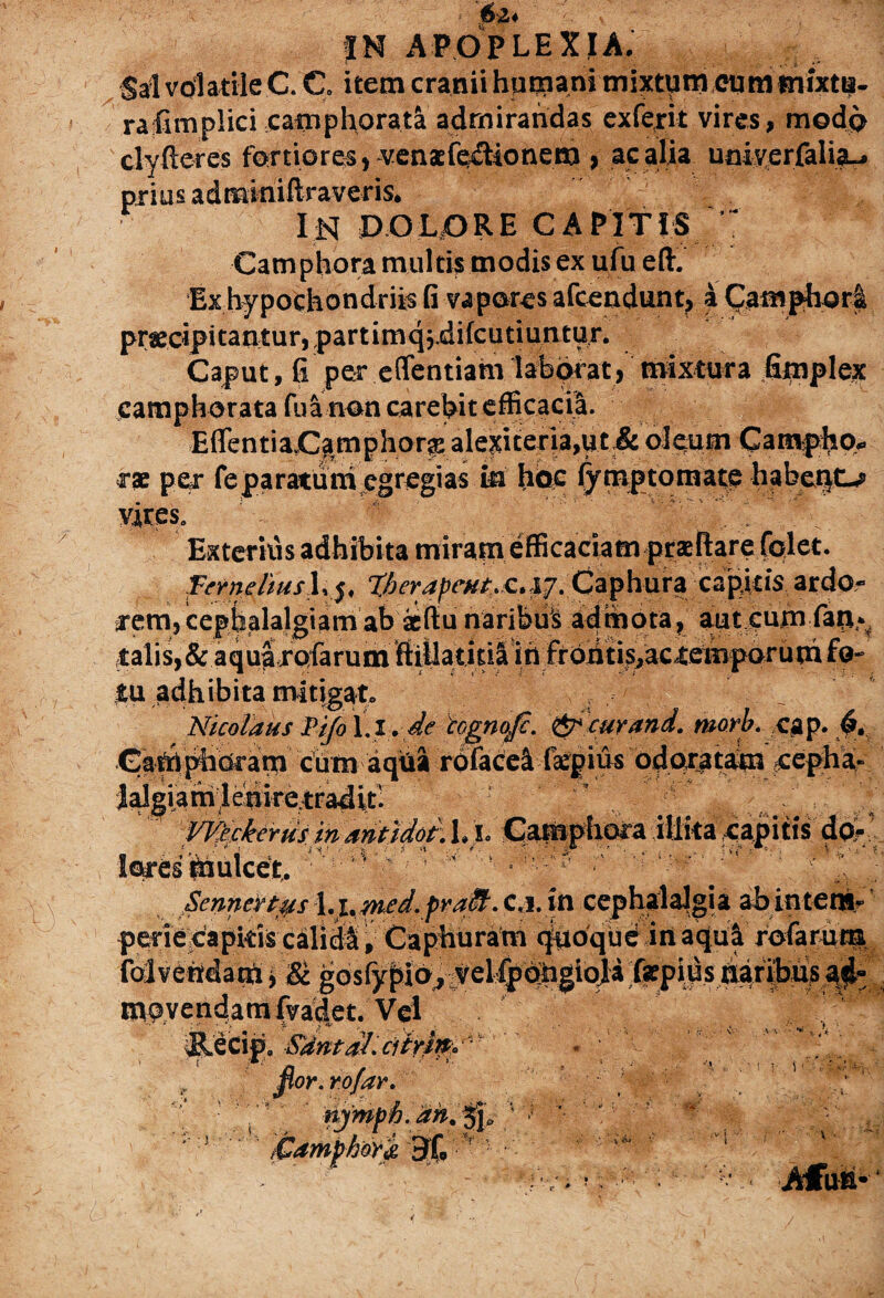 024 APOPLEXIA. Sal volatile C. C. item cranii hutjnani mixtum cummixtii- rafimplici camphorata admirandas exferit vires, modo clyfteres fortiores, .venaefedtionera , ac alia uojyerfalia-, prius adminiftraveris. IN DOLORE CAPITIS ' Camphora multis modis ex ufu eft. Ex hypochondriis fi vapores afcendunt, 4 Camphor£ praecipitantur, partimq;difcutiuntur. Caput, fi per effentiam laborat, mixtura Gmplex camphorata fu a non carebit efficacia. EflentiajCa.mphora: alexiteria,ut & oleum Campho» rac per feparatuni egregias in hoc fymptomate habent». Exteritis adhibita miramefficaciam prae flare fplet. pmeUush j, %ber4pcHt,.£. j&. Caphura capitis ardo¬ rem, cephalalgiam ab aedu naribu’S admota, aut cum faxx- talis,&aquarofarum ftillatitiS m frc»iitis,aceemporum fo¬ tu adhibita mitigat. . , _ NicolausPifol.i. de tognojc. cur and. ntorb. cap. 6. Carri phdram cum aqua roface4 (kpius odoratam cepha¬ lalgiam lenirc.traditi WPckerus in antidot. I. i. Camphora illita capitis do- ■ lores' mulcet,. ■ ■' . ■ ^ .SenneHps %.^md.fraM. c«j. in cephalalgia abintem- periecapkis calidli, Caphuram quoque in aqui rofarum folvendam y & gosfypio, velfpohgioji fepius naribus ad¬ movendam fvadet. Vel p. 4SUntdlicitrmd' por. rofar. njmph. an. 3j„ 1 ’)■ m * **  .«! •) 1v: t. . . •