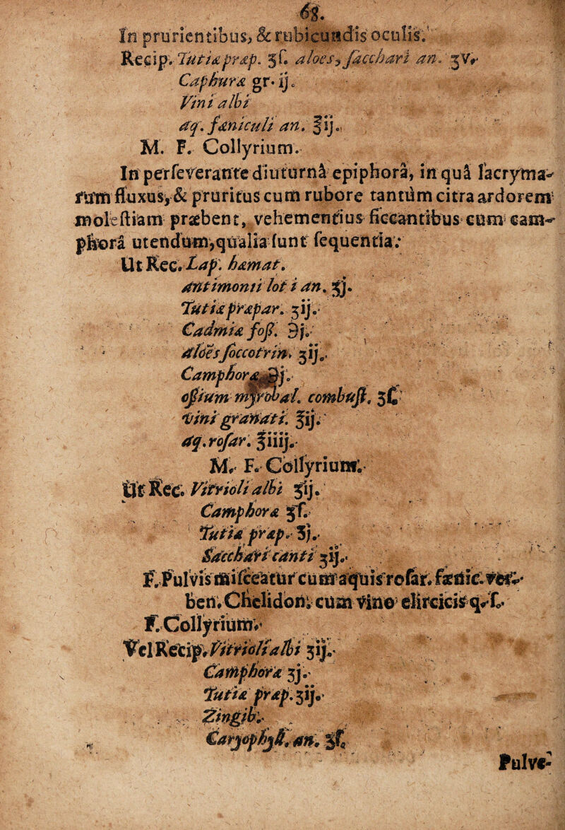 Kecip. Tutis prsp. 5C aloes7 jacebar i ans^Vr Cafisura gr* ij c Vini albi dq. fseniculi an. §ije| M. F. Collyrium. In perfererante diuturni epiphora, in quS lacrytna^ rumfluxusy& pruritus cum rubore tantum citra ardorem5 jmoleftiatn praebent, vehementius fiecantibuscum sam^ pfoora utendum,qualia funt fequentia; Ut Ke&Lap. hsmat. antimomi lot 1 an% gj. Tutis prspar. jijs HHlHHM Cadmis foj. 9j0 loccofrinv 5*j. lort^f.. . ■ ojtfum rnyfrbai. combufi. 3I» t/inigf otiati, fij. dq.rofar.% iiij. M. F. Collyrium; tS&lktC VitYiolialbi jlj. Camphorx jf. ‘Suti* Skcckrfrt cantisij.. f, fulvis bc rt V Cliclidbiii «tat- Via©' cMrciciS q.- C K-ColfyHUtti.* idrx jj.- prdp.^y- >1; ^arjefSjA,m. '0* Pulve-