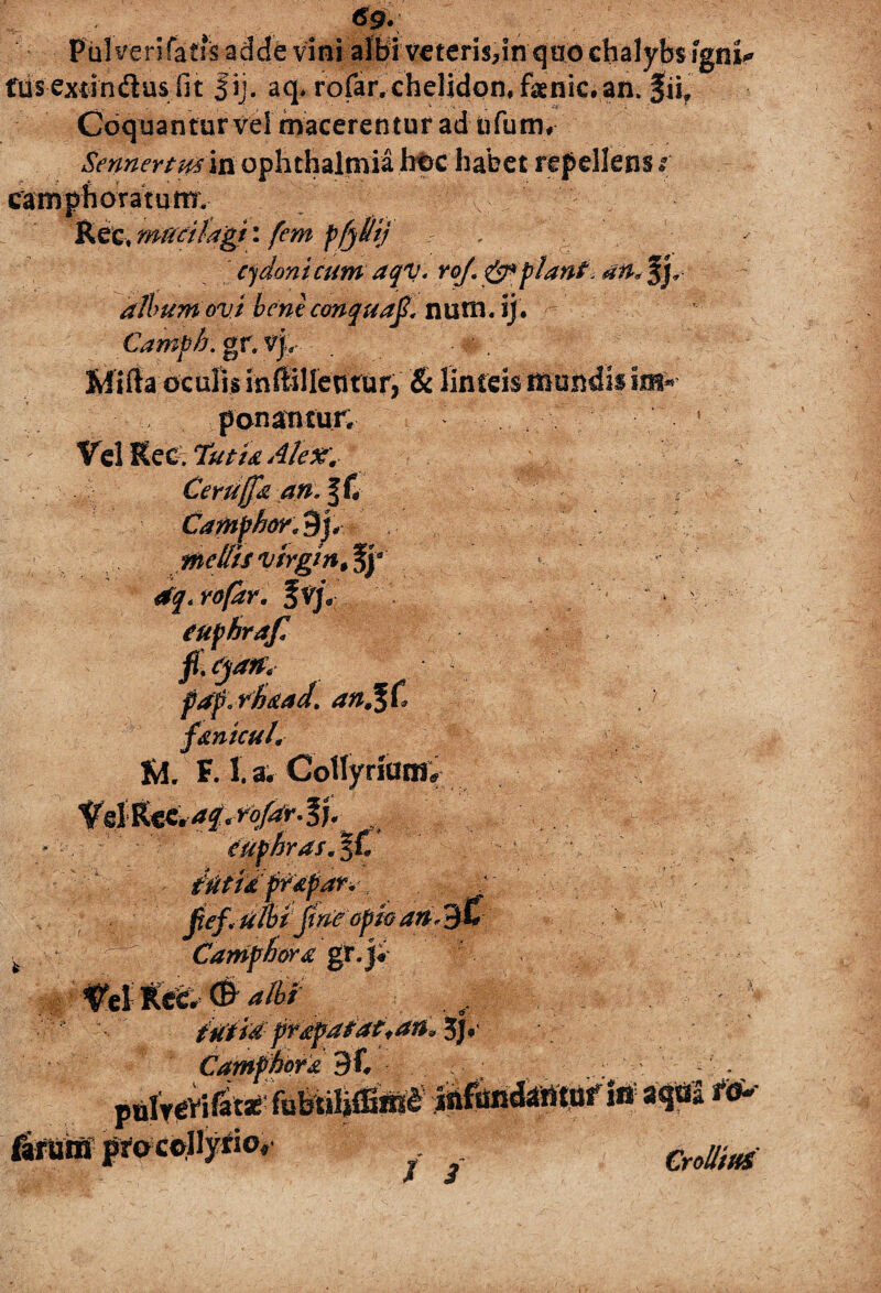 6g. Pul veri fatis adde vini albi veteris,in quo chalybs igni* fusextindusfit fij. aq. rofar. chelidon, faenic. an. fii. . — v ' - „ j . < 4 ' • . . ' *<■' - Coquantur vel macerentur ad ufurrw Sennertmin ophthalmia hoc habet repellens t camphoratum, Rect mucilagt: fem pfjUtj > , c*jdonicum aqv. roj. piant album ovi bene conqua$< num.ij. Camph. g r, v|, Milta oculis inffillentur, & linteis mundii ponantur; - ^ Vel Kec. Tutta Alex'. Ceruffk an. ; Camphor.dp mellis Virgin JSy stq.rofar. f v/. euphraf fi.qats* faf rfaad. an%& fantcuL r M. F. 1. a. Co%riamY euphr as. 4 - t0idfr*par*; . ulbi jine opio an, m ' ■ 1 ■ - CamfhoY£ gr. j; •;'' \ W prapatatfan, 5j, Campho r a 9C / puIrevif^jeifuWffiiRt infundantur Sn aqUa risu firuiff^o collyrio, ©*»*