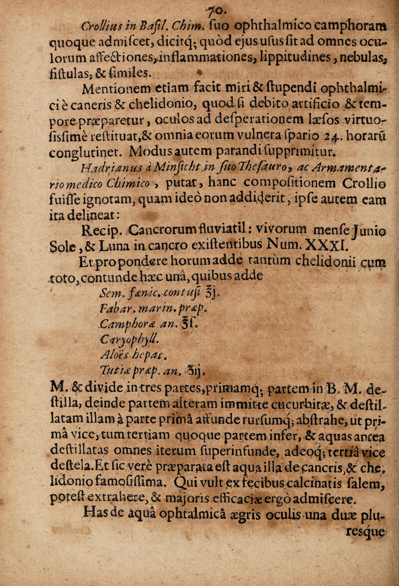 fo. Crollias in Bafl. Chim. fiuo ophthalmico camphoram quoque admifcet, dicitq; quod ejusufusfitad omnes ocu¬ lorum affe&iones,inflammationes, lippitudines , nebulas3 fiftulas, 8c (smiles. * .. Mentionem etiam facit miri & ftupendi ophthalmi¬ ci e canetis & chelidonio, quod fi debito artificio & tem¬ pore praeparetur, oculos ad defperationem lxfos virtuo- fisfime reftituat,& omnia eorum vulnera fpario 24.. horarfi conglutinet. Modusfutem parandi fupprimitur. Hadrianus i Minftchtin fkoThefauros ac Armamenta? riomedico Chtmico , putat, hanc compofitionem Crollio fuiffe ignotam, quam ideo non addiderit, ipfe autem eam ita delineat: Recip. Cancrorum fluviatil: vivorum menfe Junio Sole ,& Luna in cancro exiftentibus Num. XXXh Et propondere horum adde tantum chelidonii cum .toto, contunde hsc una, quibus adde ' Sem. fanic.-cont ftji fjU Fabar, warin, prap, Camphora an. 5f. C<sryophy/l. Aloes bepat9 Tuti* pr.fp. an, -Sij. M. # divide in tres partes,primamq; partem in B. M. de- ftilla, deinde partem alteram immitte cucurbitae, 8r deftil- latam illam i parte primi affunde rurfumq; abftrahe, ut pid- ma vice, tum tertiam qiioque partem infer, it aquas antea defti llatas omnes iterum fuperinfun.de, adeoq; tertia vice deffela.Et fic yete praeparata eft aqua illa de cancris,# che, lidoniofamQfiflima. Qui vult ex fecibus calcinatis falera, poteft extrahere,& majoris efficaciaeergoadmifeere. Has de aqua ophtalmica aegris oculis una duae plu. resejue