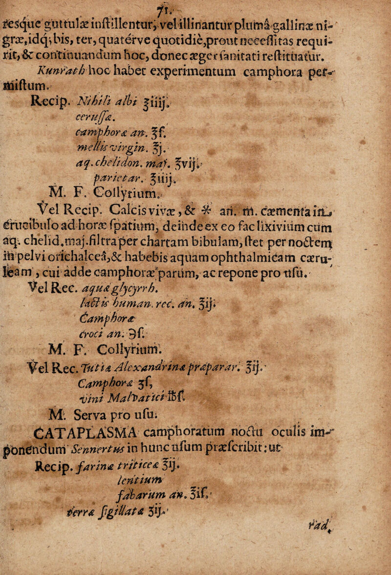 u grx,idq^ bis, ter, quaterve q tity&c continuandum hoc, donec 2ger fanitati reft-ituatur. Runrathhoc habet experimentum camphora petv' miftum. % Recip. Nihili albi |liij9 ceruffa. camphora 'an?, f f. mellis'Virgin, fj. aq. chelidon, maf. parktar. JniiL M. F. Collyrium» Vel Recip'. Calcis vivar, & ^ ari. til. cfaemeiifa ifLs #uoibulo ad hor^ rpatinrn, deinde ex eo fac lixivium curri aq. chelidonia).filtraper chartam bibulam,ftet per nofterrx ifr-pelvi orichalceS,6c habebis aquam ophthalmicam cseru-- leam, cui adde camphdrarparunvac repone pro ttfu. Vel Rec. aqu&glycyrh. laciis hiiman, rar. fij* (damphora Croci an. B fi. M. F. Collyriuni. vel illinantur pltimS gallinx ni- uotidie,prout occeffitas reqiti- i^esque guttulae inftillentur Vel Rec. Tu l i a Alexandrina praparar, f ij>* Camphora jf, -t//W Mah>aitci'%{t .Sf . ■ M: Serva pro ufu; CATAPLASMA camphoratiim noriu oculis im- pdnbndurri Sentimus in hunc nfum praefcribit:ut Recip. farina triticea $ij> lentium fabarum d»s%iC' ferra fgiUata