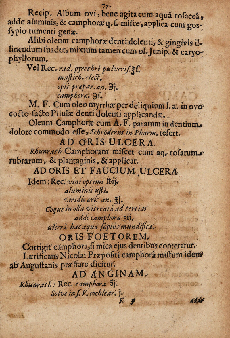 Recip, Album ovi, bene agita cum aqua rofacea *= adde aluminis, & camph0ra2q. lv mifce, applica cum gos- fypio tumenti genae. b Alibi oleum eamphorae denti dolenti, & gingivis il¬ linendum 1'uadet, mixtum tamen eum ol.Junip. Si catvo«* phylliorum, , J Vel Rec '*rad< pyrethri pulverif^fj mafiich* elect* opii prxpar. a?i. 9j. camphor&v^ C .• * M« F. Cum oleo rtiyrrhse per deliquium 1. av ih ovo» Co£tofa£to Pilulas denti dolenti applicanda Oleum Camphone cum A. F. paratum indentiutiu dolore commodo e (Te > Schrbderusin Pharm» refert. AD ORIS ULCERA. ~ KhuntathCampfrofara rnifcet cum aq^ rofaruiiL»' fuBratum, Sc plantaginis applicat. AD ORIS ET FAUCIUM ULCERA r •* 1 ( ^ .. • «- ^ Idem: Rec. vini optimi ifcij. aluminis ufi i. - E Viridis aris an» %j. Coque in olla vitreatiad tertias adde camphora 31L - . » ulceri hac aqui japius mundifca»‘ ORIS FOETOREM. Corrigit camptiora/i mica ejus dentifer Laetificatis Nicolai Praepofitl eamphoramiftum idem1 a&Auguftanis praefate dicitur. AD ANGINAM. Khunratb: Rec. e amphora tf Sohr infiV» cochlear» j. ' K / .