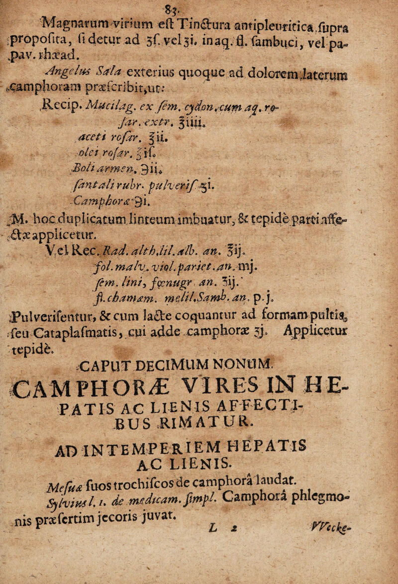 % Magnarum vinum eft Tin&ura antipleimtica.fupm ipropofica, fi detur ad sf. inaq. fl. (ambuci, velpa- ,pav. rhxad. Angelm Sala exterius quoque ad doloremiatemm ^amphoram prrferibitjUt.* ' • ' . JlecipyMucilag. ex ftm. cydon^eum ac[.r®~ Jar.-extr, fiiii, aceti rofar. Jji. olei rofar, k\L ■JBoliarmen. diu fantali rubr> pu/verifiefi. Camphorali. jM. hocduplicatum linteum imbuatur, & tepide pardaffe- f£tx applicetur. X.clKec.Rad.altfijil.alb. an» fij» fol. maliu vtol pariet. an.mj. fem. lini3 fccnugr an. 3ij.‘ fi. damam. mdiLSawh. an. p.j0 jPulverifentur, & cum !a£te coquantur ad formam pulti?, -feii Cataplafmatis, cui adde ..camphorx $j. Applicetur tepidfe. CAPuf decimum nonum. CAMPHOR/E VIRES IN HE- PATIS AC LIENIS AFFECTI¬ BUS .RIMAT UR. AD INTEMPERIEM HEPATIS AC LIENIS. Mefu& fuos trochifcos de camphoralaudat. sfiml. /. de nudtcam. fmpl Camphora phlegma- nis prxfcrtim jecoris juvat. m ,