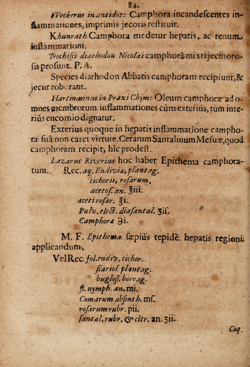 : ^4* | Weckerm inanttdoti Carrphora incandefcentes itv fiamrnaticnes, imprimis jecoris reftiruir. | KhunrathCamphora medetur hepatis,, ac renunu 1 inflammationi. Trochifii dtarhodon fisprofunk P. A. Species diarhodon Abbatis camphoram rccipiunt>8c jecur roboranto. HartmannmdaTraxi Chym: Oleum camphorm ad o- mnes membrorum inflammationes ciim cxteritis, tum inte¬ rius encom io dignatur; Exterius quoque in hepatis inflammatione campho- ra fuamon caret virtute.CeratumSantaIinumMefux3quod camphoram recipit, hic prodeff.. _ 1 Lazarm Rmcrim hoc habet Epithema catnphora- tum o, Ree. aq\ Ehdrui&zpldntag*. cie horti* rofdrum^ acetofian* acetirofar, fi.. Tufa, elcdt. diajantal. 5iC Camphora 9 i. applicandum^ VelRec.joEendh* cichoro Jcariol plantag.. buglcfi, borrag. fi. n jmph an*rmt Comarum abjinth, mfl . rofdrumrubr. pii. fantahrHbr.&citr. an.3n. Nico la i ca m p h o r a m ixtijeci n o ro -