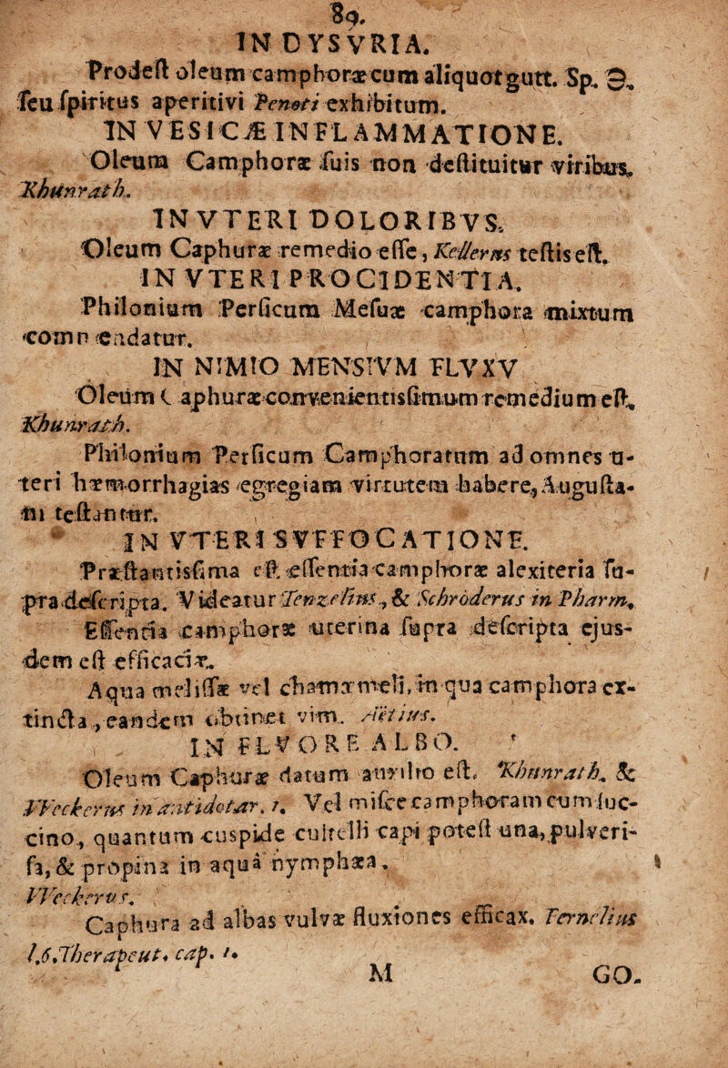 Prodefl: oleam camphorxcum aliquatgutt. Sp. 9, Teu fpiritus aperitivi Teneri exhibitum. IN V ESiCJE INFLAMMATIONE. Oleuna Camphorac fu is non dcfti tuitur viribus Khtinratk, % W. # *;■<'* IN VTERI DOLORIBVS* Oleum Caphura? remedio efle, Ked/ems teftisefl:, IN VTERI PROCIDENTIA. Philoautm .Perficam Mefuae earnphota mixturn comn «eadattrr. m NIMIO MENSIVM FLVXV Oleum l aphuraecan^enientisfimumremediumelK Khunratb. Phikmium Perficam Camphoramm ad omnes a- teri Earmorrhagias egregiam 'virtutem fiabere, Augufla- tn tcftanmr. , ’• ' # c: A l N V T E R i S V F F 0 C A TIO N E. Prsftantisfima e ft e (Te ntla eam p Ito rae alexiceria Tu- pra deferipta. ‘V id eat u r tfenzetin*& Schroderus in Pharm* Efenria camphors uterina fupra deforipta ejus¬ dem eft efficaci Aqua mdiffat vel cfiamxmell/m qiia camphora cx- tinda , eandem obtinet vim,, /teti/ss. \ .. IN F L V O R E A L 8 O. Oleum Caphurae datum aviriIro eft *Kbmr.ath+ Sc Weckerm iri antidota, /. Vel mifee ca m p haram cum fuc- cino, quantum cuspide cultelli capi potefi una, pulveri* fa, & p r o pi n a in aq u a ny m p h at a, VVeckrrvr. . . Captura al albas vulva? fluxiones efficax, Ternclim !t6J'herapeut♦ ^ r M GO-