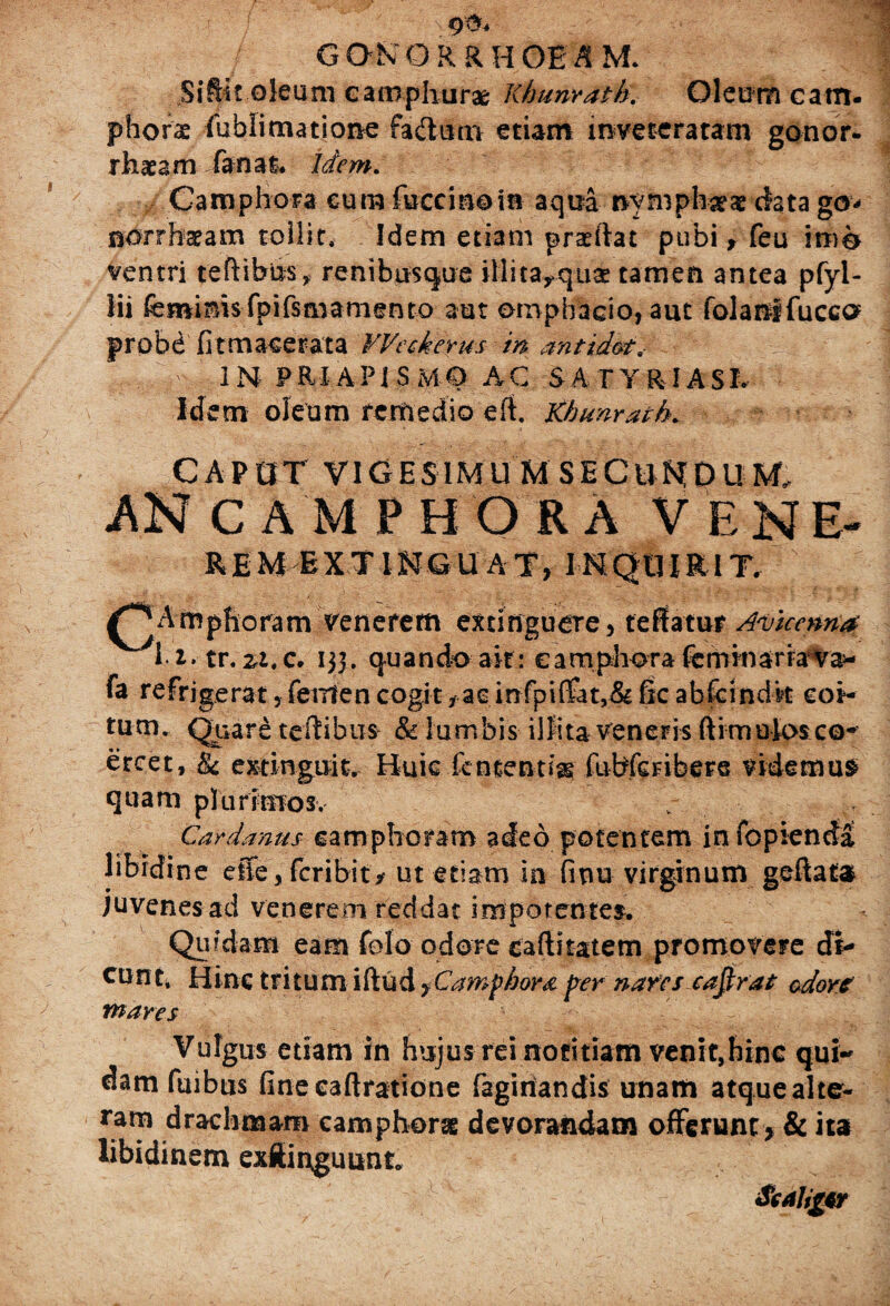 gonorrhoeam. Sifii? oleum eamphurae Khunvatb. Oleum catn- phorae fublimatione fadutn etiam inveteratam gonor- rhaeam fanat. Idem. Camphora eum fuccinoin aqua nymphaeae data go* nor r hae a m tollit. Idem etiam prsftat pubi, feu ime ventri teftibus, renibusque illita^quae tamen antea pfyl- lii feminis fpifs&jamento aut omphacio, aut folanifucca probd fitmaeerata Weckerus m antid&t< INFRIAPi S MO AC SA T Y RIASL Idem oleum remedio eft, Khunrath. CAPUT VIGESIMU M SECUNDUM. ANCAMPHORA VENE- REM EXTINGU AT, INQUIRIT. Amphoram venerem extinguere, te flatur Amicem# v i i* tr. zt.c. 133. quando ait: eamphora feminaria va* fa refrigerat, femen cogity ac infpiffat,& fic abfeindk coi¬ tum. Quare teftibus & lumbis illita veneris ftimulosco- ercet, & extinguit. Huic lententis fubfeFibere videmur quam plurimos. v Cardanus camphoram adeo potentem infopienda libidine effe, fcribity ut etiam in finu virginum geftata» juvenes ad venerem reddat impotentes. Quidam eam folo odore caftitatem promovere di¬ cunt, Hinc tritum iftud yCamphora per nares cajirat odore mares Vulgus etiam in hujus rei notitiam venit,hinc qui¬ nam fuibus fine eaftratione fagiriandis unam atque alte- ra™ drachmam camphorst devorandam offerunt , & ita libidinem exflinguunt.