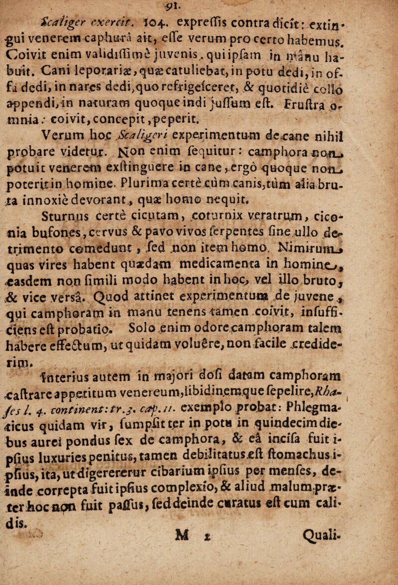 Scaiiger cxercit. 104. expreffis contra dicit; extin* •gui venerem caphura ait, efte verum pro certo habemus. Coivit enim validiffime juvenis, qui ipfam in nianu ha- buit. Cani leporariae, quas catuliebat, in potu dedi, in of¬ fa dedi, in nar.es dedi/quo refrigelceret, .& quotidie collo appendi,in naturam quoque indi juffutn eft. Fruftra o- mnia.-coivit,concepit,peperit. - Verum hoc„Scaligeri experimentum decane nihil probare videtur. Mon enim fequitur: camphora co.tu potuit venerem exftingtiere in cane, ergo quoque non_, poteritin homine. Plurima certe ciim canis,tum alia bru¬ ta innoxie devorant., quae homo nequit. Sturnus certe cicutam, .coturnix veratrum, cico^ «ia bufones, cervus & pavo vivos ferpentes fine ullo de¬ trimento comedunt, .fed .non item homo. Nimirum.» quas vires habent quadam medicamenta in homino, «easdem non fimili modo habent in hoc, vel illo bruto, 'Si vice yersS. Quod attinet experimentum de juvene qui camphoram in manu tenens tamen coivit, infuffi- ciens eft probatio. Solo enim odoreeamphoram talem habere efteftum, ut quidam volucre, nonfacile credide¬ rim. interius autem in majori dofi datam camphoram oaftrare appetitum venereum,iibidin.ern.que (epeHre,&6«*- /esi 4. continent:tr.j. caj>./t. exemplo probat: Phlegma¬ ticus quidam vir, fumpiit tqr in pota in quindecim die. bus aurei pondus fex de camphora, & e4 incifa fuit i- pfius luxuriespenitus, tamen debilitatus.eft ftomachusi- pfiiis, ita, utdigerererur cibarium ipfius per menfes, de¬ inde correpta fuit iplius complexio, & aliud malumpr*- tcrhocncm fuit pafliis, fed deinde curatus eft cum cali- M x