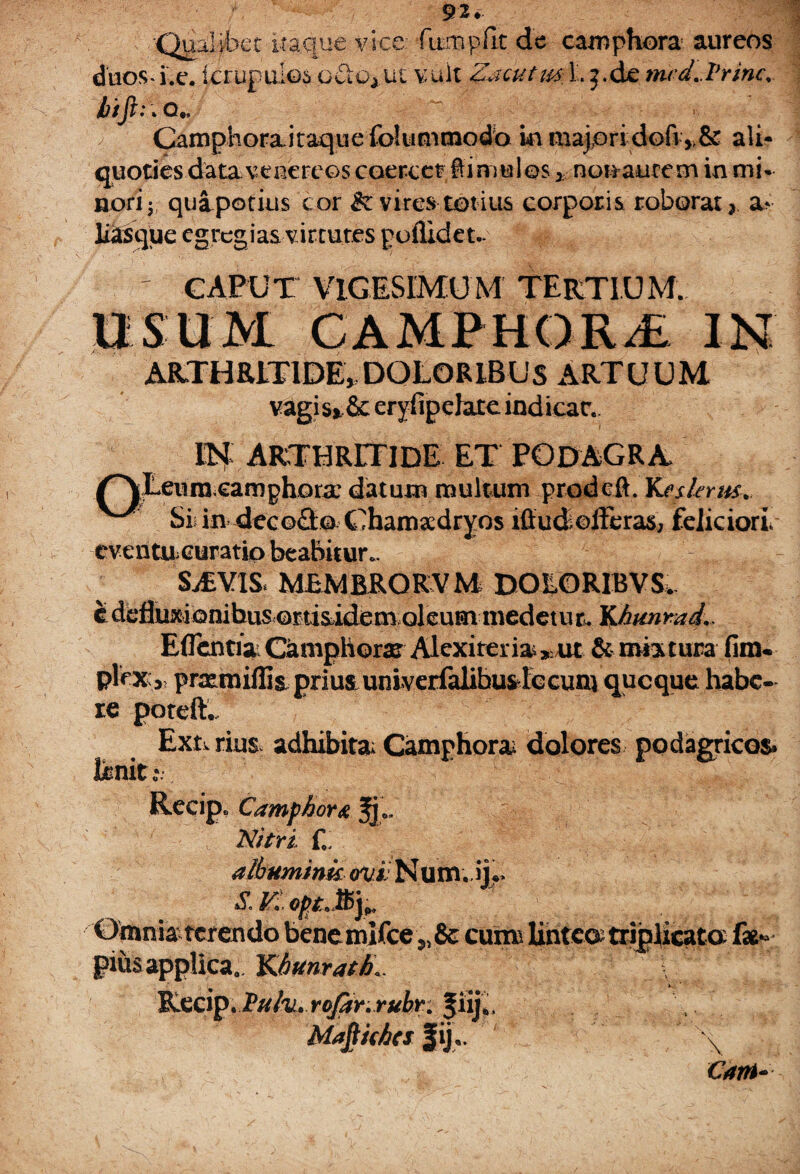 92* •Qualibet itaque vice: fitmpfit de camphora aureos duos*i.e. ictupuios oCiG}ut vult Zacutips Lj.de nud.Vrmc. Camphora itaque fokimcnodb in majori dofi *& ali¬ quoties datavenereos coercet bimulos > non autem in mi» nori y; quipotius cor & vires totius corporis roborat 2 liasque egregias virtutes poflidet.* 4 ' CAPUT VIGESIMUM TERTIUM. USUM CAMPHOR/E IN ARTHRITIDE, DOLORIBUS ARTUUM vagi s»6c eryfipdate indicar.. IN ARTHRITIDE ET podagra» umeamphora’ daturo multum prodeft. Keslents. Si in deco&G Chamadryos ifiudoltcras, feliciori. eventU;Curatio beabitur.. SvEVIS. MEMBRORVM DOLORIBVS. EflentiaiCjtniphorae Alexirerias^ut & mixtura fim. plex;,, priemiffis prius univerfalibuslccunjqucque habe¬ re poteft., Ext. rius adhibita; Camphora; dolores podagricos. • * 9* . Recip. Camphora Nitri £ albumink ovi Num. s. in.opt.fyr Omnia terendo benemifee 55& cumi linteo^ triplicata pius applica,. Kitmrath*. \ Recip. JPufu» rojar.rubr. fiij*. Mafiithes f ijr \ Carri*