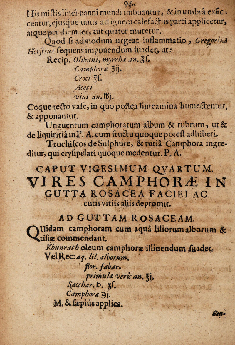 .SBBl , ,-w: -riXKam His miflislinei t^nnl -mandi imbuamur, &io umbra eme > centGr,ej usque unus ad ig.nem ea 1 e fa flus pa11i applicetur, atque per diem ter, aut quater mutetur. .Quod 0 admodum urgeat inflammatio , Gregor >M Horjlius fequensimponendum fuadet, ut • Recip. 0/ibani> myrrha Campbor# 3ij. Croci fC s. / Aceti X X. ' vini an4 fi>j. Coquereflo vafc, in quo pqftqalinteamina humeflentur, St apponantur. Unguentum campboratum album §c rubrum , ut& de liquiritia inF. A cum fruflu quoquepoteft adhiberi. Trochilcos de Sulphure, & tutia Ompbora ingre¬ ditur, qui eryfipefati quoque medentur. F. A» CAPUT VICESIMUM QVARTUM. VIRES CAMPHORi IN GUTTA ROSACEA FACIEI AC rK, . tf C -y- . s' •> j. . .7  cutis vitiis aliis cbprami-c. AD GUTTAM ROSACEAM. Qllidam camphoram cum aqua liliorumaHjofum & ciliscotnmendant. Kbunrath deum camphora it% endum fuadet. VelRec: aq. lil. alborum. flor, fabar, primula veris an. Jj0 Speshar.f>. 3r- Camphor& $j0