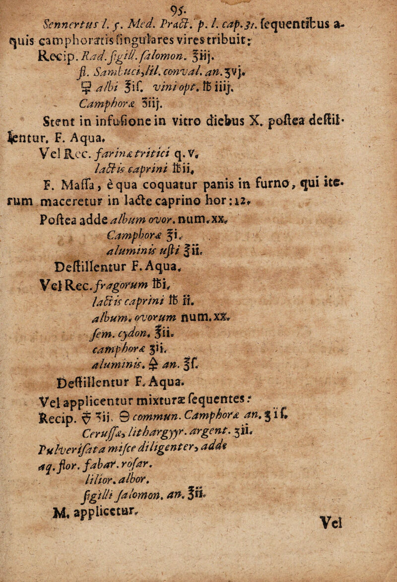 tcnnertus l. j. Med. Praei, p. /. cap.ji. fequentifcus a- quis eamphoratisfingulares vires tribuit r Recip. Rad.figid. falomon. ^iij* fi. Sambuci Jil. cmval. an.%p\* 5 albi fif. viniopt, IB iiij, Camphora 5iij. Stent in infufionein vitro diefeus X. poftea dedii* lentur, F. Aqua* Vel Ree. farina tritici q. V, labiis caprini ftii* F. Mana, equa coquatur panis in furno» qui ite¬ rum maceretur in la&e caprino hor :i2> Pofiea adde album ovor, num.xx* £ amphora fi. aluminis ufii fii Deffillentur F. Aqua. * Vel Rec.fragorum labiis caprini 1B ii. album* ovorum nu m. X& cydon* % ii* catnph&ra $ii, aluminis. £ f f. Deffillentur F.Aqua. Vel applicentur mixturae fequentes r Recip. ^ 0 cemmun■ Camphora an. J l £ Cerujfh lithargyyr. argent. jii. Tuber (fata mijee diligenter, aq.fior. fabar, rofar. lilior. albor, fgtlli Jalomon, an. f ii M, applicetur»