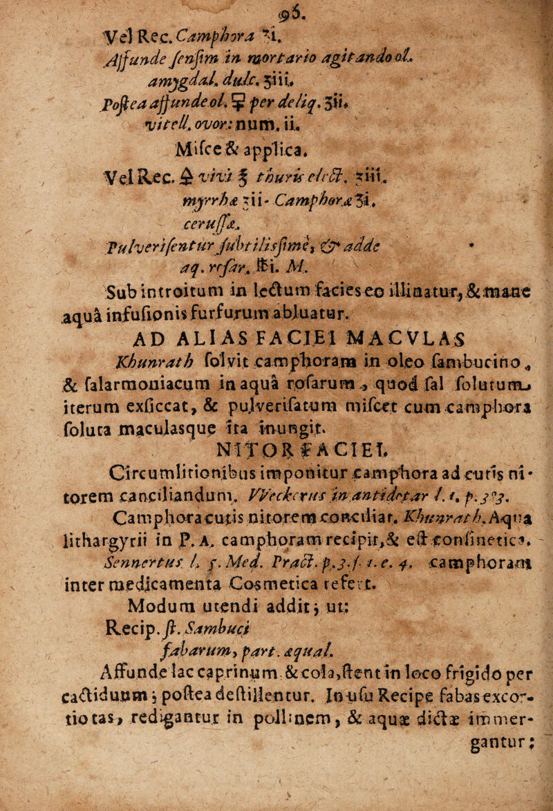 Ve} Ree. Camphora -i. Ajfunde Jertfim ia mortario agtPandooL amjgdal, dulc. 51U» Pofieaafiundeol. 5? fer dcliq. 5ii, c w,*num, ii, M;.fce& applica. Vel Ree. & vivi § thuri* eteidt* 5x41. mjrrha 511- Camphera^k* cerufi£. Pulver)fenturjubt ilis fimi ^ & adde aq* rrfar,. Ki, 3/. v Sub introitum ia Wum fack-s-eoillimatu^&mane aqua infufionis furfumr» abjjuatur. AD ALI AS FACIEI MACVLAS Khunrath folvit eafnpborara m oleo fanvbucino * & falarmoniacum in aqua rofaruraquod fal foluturru iterum exficcat» & pujverifatum niifcet cum c amphora foluta maculasque Ita inungit* NLTORf AC1EL Circumlitionibus imponitur eampbora ad cu tis ni • toretn canciliandum. VVeckcrus imamidrtar /. /, p.jtj. Camphoracutis nitorem eonedtar, Khunrath, Aqua lithargyrii in P. hM eaoiphoram rccipit1& eft confmetic?, Sennertu* t, r. Med. Praei. *• e, ea mp horam inter medicamenta Cosmetica refert. Modum utendi addit j ut; Recip. fi. Sambuci fabarum* part. aquaL Affunde lac caprinum &co!a>ftent in loco frigido per Cadiduum 3 poftea dedillcntur. Inu fu Recipe fabas excoc¬ tio tasf redigantur in poibnem, & aquae didas immer¬ gantur;