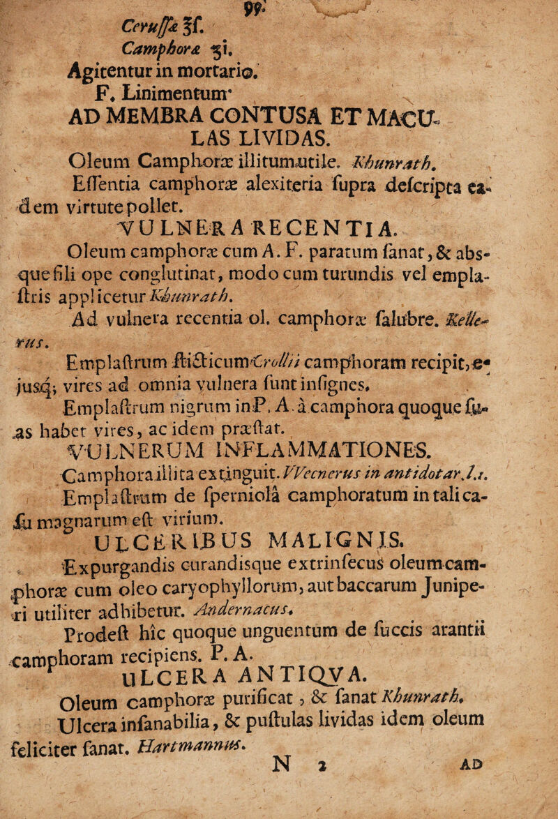 Ceruffk §f. ■ Camphora -gi. Agitentur in mortaria. F. Linimentum* AD MEMBRA CONTUSA ET MACU¬ LAS LIVIDAS. Oleum Camphora: illirunuitile, Khunrath. Edentia camphorae alexiteria fupra defcripta ea¬ dem virtute pollet. -VULNERA RECENTIA. Oleum camphorae cnm A. F. paratum fanat,& abs¬ que fili ope conglutinat, modo cum turundis vel empla- ftris appliceturKhmirath. Ad vulnera recentia ol. camphora: falubre. Kede- rus. Emplaftrum fti£licnm Cro///i camphoram recipit,e* jusd; vires ad omnia vulnera funtinfignes. Emplaftrum nigrum inP, Aacampnora quoque fil¬ as habet vires, ac idem prteftaf. VAJ LN ERUM INFLA M MATIO NES. Camphora illita extinguit. VVecncrus in antidotarj.i. Emplaftrum de fperniola camphoratum in tali ca¬ lli magnarum eft virium. ULCERIBUS malignis. 'Expurgandis c-urandisque extrinfecus oleumcam- phorre cum oieocaryophylloruni,aurbaccarum Junipe¬ ri utiliter adhibetur. Andemacus, Prodeflt hic quoque unguentum de fuccis arantii camphoram recipiens. P. A. F ULCERA ANTIQVA. Oleum camphorae purificat, & fanat Khunrath, Ulcera infanabilia, & puftulas lividas idem oleum feliciter fanat. Hart mannus. N i AD