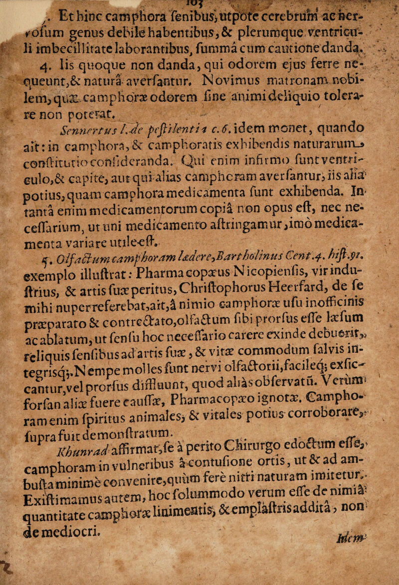 Ethinc camphora feniblislittpSrcccrebrum ie&er- ♦<ofum genus debitehabentibus3& plerurdque ventricu¬ li imbecillitate laborantibus, fumma cum cantione danda. 9  % , „ 4. lis quoque non danda,, qui odorem ejus ferre ne- oueunt,& natura averfantur. Novimus matronam nobi¬ lem, qua: camphora odorem fine animi deliquio tolera¬ re non poterat. - Sennrrtvs l.-d'e pcftikntii e.6. idem monet, qnando airtin camphora,& camphoratix exhibendis naturarum.» conffiaitioconfideranda. Qui enim infirmo funtventri¬ culo,& capite, autqai alias camphcram averfantur, iis alia- potius, quam camphora medicamenta funt exhibenda. In- tanta enim medicamentorum copia non opus eft, nec ne- ceflarium, ut uni medicamento aftringamur,imo medica¬ menta variare utilee.flv jjt QlpficfMYty&dwiphovtiTyil&ttdr£-yl$yi¥tholiYitti hijt.pj* exemplo illuftrat: Pharrnacopxus Nicopienlis, virindu- ftrius, & artis fuseperitus, Chriftophorus Heerfard, de fe mihi nuperreferebat,ait,a nimio camphora ufu inofficims praeparato & contreaato,oIFaaum fibi prorfus efle tefum _nU.«im ne rpnfn hoc neceffario carere exinde debuerit,.