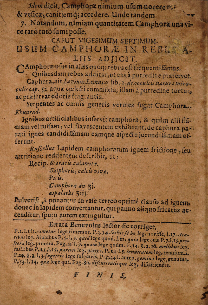 liem dicit; Camphorse nimium ufum nocere7 & vcCicxy canitiemaj accedere. Unde tandem v .**■ 7. Notandum, nimiam quantitatem Camphorsc unavi^ ce raro tuto fumi poITe. 'W - CAPUT VIGESIMUM SEPTIMUM. ' USUM CAM phorM -I Ii R ES u >: iU UIS aDJICIT. ; ph o r ar^ufibs in ajiisqucq, rebus e fi freqtientiiEm^s. ’ Quibusdam rebus additur3ijt easjfc putredine praiervet, Caphu;a,aitlib. 2^dttoccult.%sfi&tur z-tnir ar¬ culis cap, 52 aquas oeetefti commixta* illam i putredine tuetur* ac pr^tervatodoris fragrantia. Serpentes ac omnis generis vermes fugat Campliora^. Khunrad. Ignibus art iii ci a! i bu s i n for v k ea m pii o ra, & quum aliifl-a- rnam vel ruffam ? veTflavescentem exhibeant, de caphura pa¬ rati ignes candidifKmam.eamque afpe<5lu juetmdiffimaoiof¬ ferunt. ilufcelhts Lapidem rcamphoratutn ignem fridlione ,£eu attritione reddentem deferibit, tu; v / j&ecip. Scoracucalamit*. : Sulphur is} calcis vivg, Vicis, Camphora an jj. p . - - - . aspalathi 5iija . Pulveri0ponantur in vafe-terreo optime daufo ad ignem» donec in lapidem concertantur, qui panno afiquo fricatus ac • cenditur, fputo autem extinguitnr. -Errata Benevolus iedor fic corriget. ” ft ^ memur,-h* leg. novifie, 'P*']*? Arabibus P, J. 1, ?, qmrtcge quod, l.tv^ legem** P.7J.,8.»«- fe?leg. procera. Pag.H. 1. 9,qusmlege quum. l-,i4, §.,<J. an/hbuslei. 'pi»'fiUSrIr*iI/'lt‘^fwkfFa«eS.P,t4^r^lcg.tenuiur^. P.19. §.*. 1.3 .f»S'lf,s lege fulgetris. P,1g.341. antep.g.»«rf lege.genuina, V* ,eSc 1UI‘ P«g«S«. dtfcuuen/tsque leg, difcuciClfdis. FINI S. \
