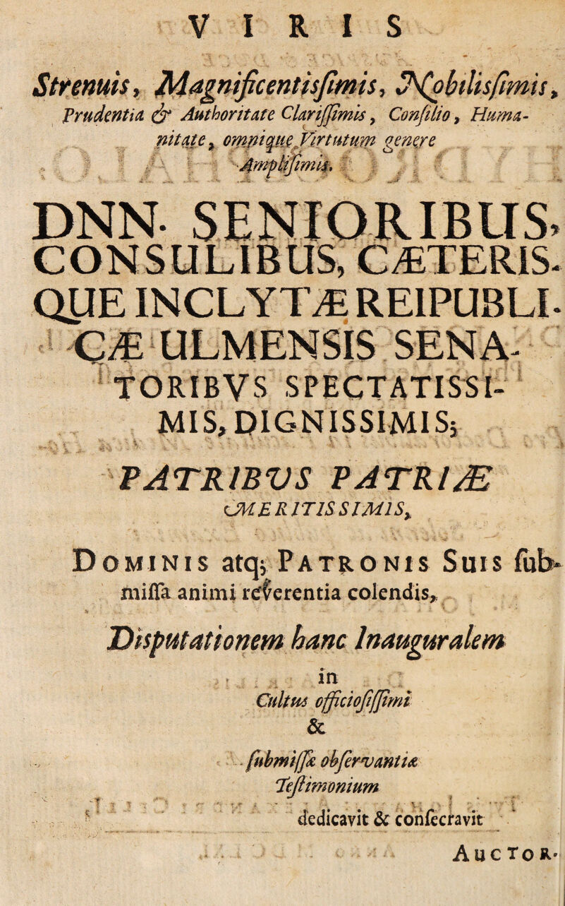 VIRIS Strenuis, Magnificent is fimis, ^(obilisfimis t Prudentia & Authontate CUrijJimis > Confilio, Huma- nitate% ompique,Mrtutum gene/e iimm. DNN SENIORIBUS QUE INCLYTA RE1PUBLI QJE ULMENSI5 SENA- SPECTATISSI¬ MIS, DIGNISSIMIS; i: PATRIBVS PATRI/E ^MERITISSIMIS, Dominis atq* Patronis Suis fub* ftiiffa animi referentia colendis. in - • - * Cultm officioftfjimi & -T' ? T fubmifjk obfervwtU 'XeJUwonium dedicavit & conlecravit Auctor-