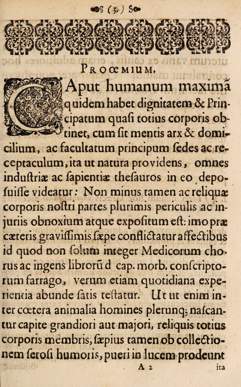 «©§ (5-) £<► PROOeMlUM, Aput humanum maxima quidem habet dignitatem & Prin¬ cipatum quali totius corporis ob¬ tinet, cum (it mentis arx dc domi¬ cilium, ac facultatum principum ledes ac re¬ ceptaculum, ita ut natura providens, omnes indultriae ac fapiendae thefauros in eo depo- fuiffe videatur: Non minus tamen ac reliquae corporis noftri partes plurimis periculis ac in¬ juriis obnoxium atque expolitum eft: imo prae caetcris gravilfimis fepe confli&aturaffc&ibus id quod non folum integer Medicorum cho¬ rus ac ingens libroru d cap. morb. confcripto- rum farrago., verum etiam quotidiana expe¬ rienda abunde latis tefiatur. Ut ut enim in¬ ter coetera animalia homines plerunq; nalcan- tur capite grandiori aut majori, reliquis totius corporis mdmbris,laepius tamen ob colle&io- nem feroli humoris, pueri in lucem prodeunt A z ita