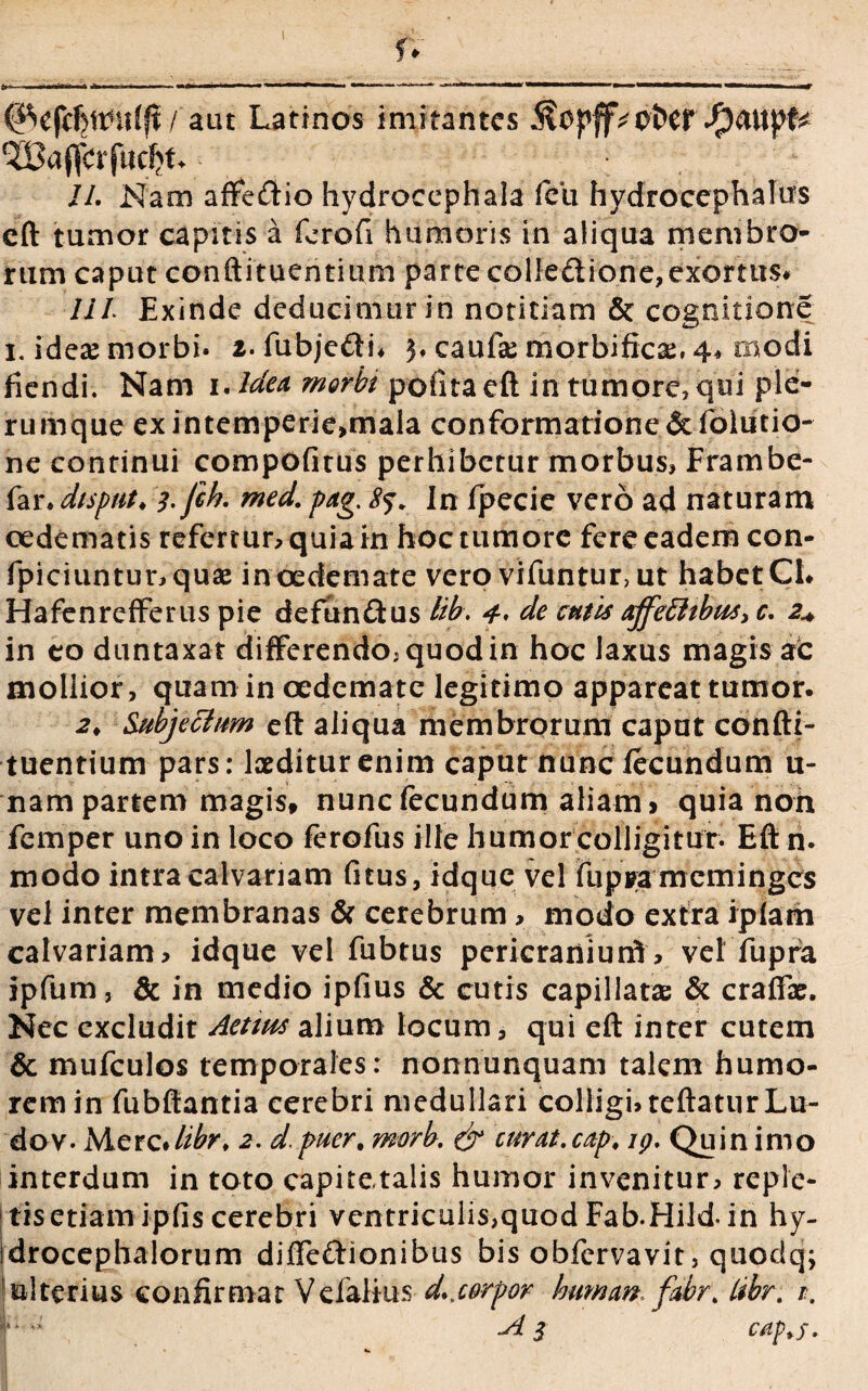 / aut Latinos imitantes 5?opff^ofcer.f)aitpfc ^ajfcrfitcljk. II. Nam affeftio hydrocephala fcii hydrocephalus eft tumor capitis a ferofi humoris in aliqua membro¬ rum caput conftituentium parte colle&ione,exortus* IIl Exinde deducimur in notitiam & cognitione i. ideae morbi, i. fubje&b 3. caufse morbificae, 4, modi fiendi. Nam 1. Idea morbi pofitaeftin tumore, qui ple¬ rumque exintemperie,mala conformatione&folutio- ne continui compofitus perhibetur morbus, Frambe- far. dispnt♦ ;.fik med. pag. 85. In fpecie vero ad naturam oedematis refertur, quia in hoc tumore fere eadem con- fpiciuntunquae in oedemate vero vifuntur, ut habet CL Hafenrefferus pie defun&us Ub. 4* de entis affe£hbus> c. 2+ in eo duntaxat differendo, quod in hoc laxus magis ac mollior , quam in oedemate legitimo appareat tumor. 2> Subjecfum eft aliqua membrorum caput confti- tuentium pars: laeditur enim caput nunc fecundum u- nam partem magis, nunc fecundum aliam » quia non femper uno in loco ferofus ille humor colligitur. Eft n. modo intra calvariam (itus, idque vel fupra meminges vel inter membranas & cerebrum > modo extra iplarn calvariam» idque vel fubtus pericraniunf, vel fupra ipfum, & in medio ipfius & cutis capillatae & craftae. Nec excludit Aetws alium locum, qui eft inter cutem & mufculos temporales: nonnunquam talem humo¬ rem in fubftantia cerebri medullari colligi, reflatur Lu¬ do v. Merc*/zfe% 2. d. puer, morb. & curat, cap, ig. Quin imo interdum in toto capitetalis humor invenitur, reple¬ tis etiam ipfis cerebri ventriculis,quod Fab-Hild- in hy- idrocephalorum difie&ionibus bis obfervavit, quodq; !ulterius confirmat Veialius d.,corpor human. fabr. tibr. /. r -A 3 cap>j.