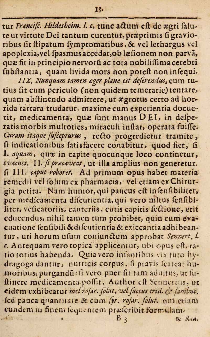 13- ■MBkMMWBBW' tur Vrancific. Htldesheim. L c* tunc adum eft de segri falu- te ut virtute Dei tantum curentur, prxprimis fi gra vio- ribus fitftipatum fymptomatibus, & vel lethargus vel apoplexia,vel fpasmusaccedat,obla2fionem non parva, qua? fit in principio nervoru ac tota nobilifiimacerebri fubftantia, quam livida mors non poteft non infequi. 11X. Nunquam tamen ager plane eft deferendus > cum tu¬ tius fit cum periculo (non quidem temerarie) tentare* quam abftinendo admittere, ut argrotus certo ad hor¬ rida tartara trudatur, maxime cum experientia docue¬ rit, medicamenta, quae funt manus DEI, in defpe- ratis morbis multoties, miraculi inftar, operata fuifle. Curam itaqueJuficepturus , redo progredietur tramite, fi indicationibus fatisfacere conabitur, quod fiet, fi I. aquam, quae in capite quocunque loco continetur, evacuet. 11, fipr&caveat, ut illa amplius non generetur, fi 111. caput roboret. Ad primum opus habet materia remedii vel folum ex pharmacia, vel etiam cx Chirur¬ gia petita* Nam humor,qui paucus eft infenfibiliter, per medicamenta difcutientia,qui vero mltus fenfibi- iiter, veficatoriis, cauteriis, cutis capitis fedione, erit educendus, nihil tamen tum prohibet, quin cum eva¬ cuatione fenfibili&difcutientia&exiccantiaadhibean- tur, uti horum ufum conjundum approbat Sennert. L c. Antequam verotopica applicentur, ubi opus eft, ra¬ tio totius habenda. Quia vero infantibus vix tuto hy- dragoga dantur, nutricis corpus, fi pravis lcateat hu¬ moribus, purgandu: fi vero puer fit ram adultu?, ut fu- ftinere medicamenta pofiit, Author eft Senneruis, ut eidem exhibeatur meiro/ar.filut. velfiuccus trid. fambuc. fed pauca quantitate & cum fyr. rofar. fiolut. qui etiam eundem in finem liquentem profer ibit formulam* * v • B 3 Rad.