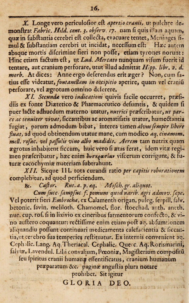 X. Longe vero periculofior eft apertio cranii, ut pulchre de- monftrat Fabric. Htld. cent. $. obferv. /7. nam fi quis illam aquam, quas in fubftantia cerebri eft colle&a, evacuare tentet, Meninges fi- mul& fubftantiam cerebri ut incidat, necdfumeft: Hasc autem absque mortis difcrimine fieri non poffe, etiam tyrones norunt: Hinc etiam fa&um eft, ut Lud. Adercato nunquam vifum fuerit id tentare, aut cranium perforare, utut illud admittat Hipp. libr. 2. d. morb. At dices: Anne ergo deferendus erit aeger? Non, cum fa- tius efle videatur,fontanellam in occipitio aperire, quam vel craniu perforare, vel asgrotum omnino dderere. XL Secunda vero indicationi quivis facile occurret, prasfi- diis ex fonte Dietetico & Pharmaceutico defumtis, & quidem fi puer la<fte adhucdum materno utatur, nutrici praefcribatur,#f par¬ ce ac tenuiter vivat, ficcantibus ac aromatifatis utatur, hume&antia fugiat, parum admodum bibat, interea tamen alvus femper libere fluat, ad quod obtinendum utatur mane* cum modico aq. cinamom. rneil. rofac. vel paflulis vino albo madidis. Aerem tam nutrix quam aegrotus inhabitent ficcum, huic vero fi astas ferat, idem vitas regi¬ men praeferibatur, hxc enim $vcrugari** vifcerum corrigunt, & fu¬ turas cacochymias materiam fubtrahunt. XII. Sicque IIL tota curandi ratio per capitis roborationem complebitur, ad quod perficiendum, Caftor. Rut.a. p. aq. A4ofch.gr. aliquot. Cum fucc.fampfucf. pomum quodnarib. agri admov.fape. Vel poterit fieri Embrocha, ex Calamenth origan, puleg. ferpill. falv. betonic. favin. meliloth. Chamomel. flor, ftoechad. anth. aneth. nur. cup. rof. fi in lixivio ex cineribus farmentorum confeclo, & vi¬ no auftero coquantur: redtifiime enim etiam poft aq. abfumtionem aliquandiu poliunt continuari medicamenta calefacientia & ficcan- tia,ut cerebro fua temperies reftituatur. Ex internis convenient aq. Ceph dic. Lang. Aq.Theriacal. Cephalic. Querc. Aq.Rorismarini, falviae, Lavendul. Lilii convalium,Pceonia?, Magifterium compofiiu feu fpiritus cranii human^ effenti fi catus, cranium humanum prasparatum &c. paginas anguftia plura notare prohibet. Sit igitur gloria deo.