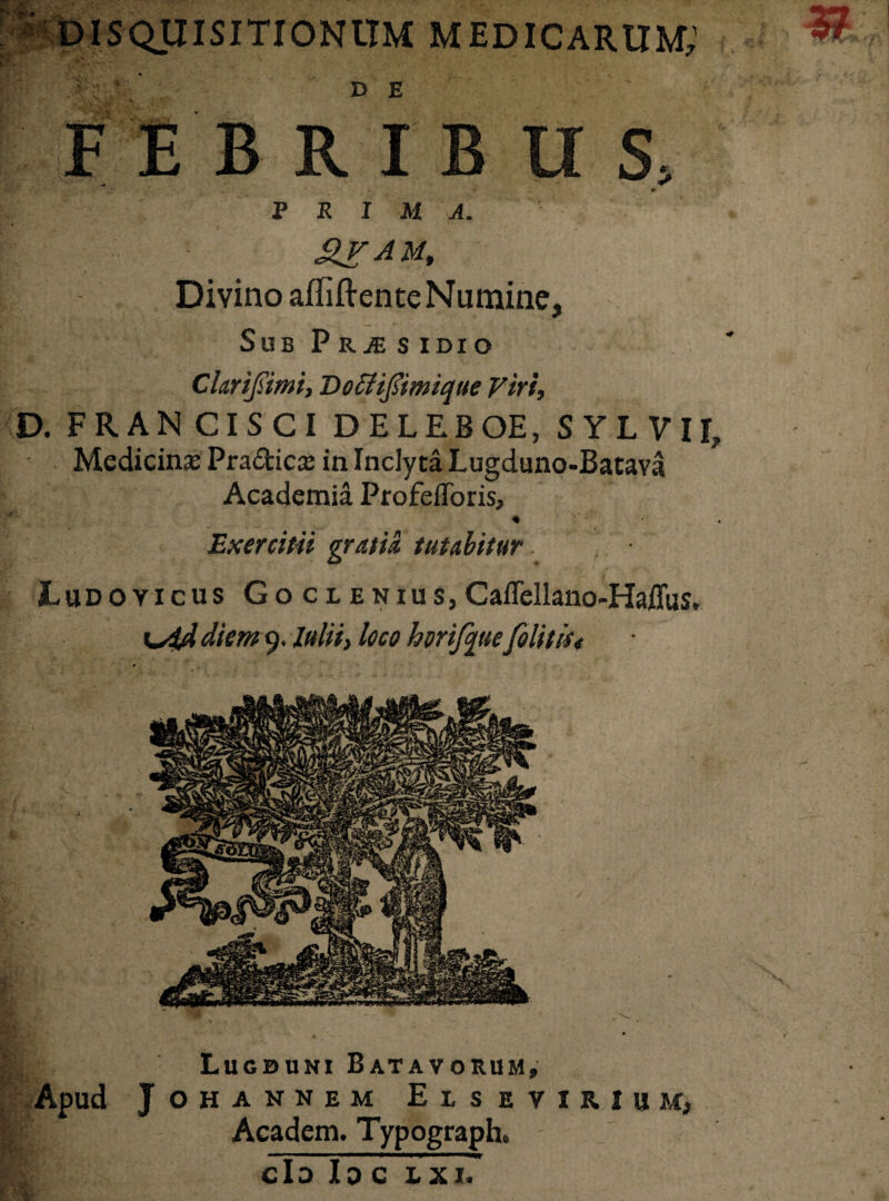 DISQUISITIONUM MEDICARUM; FEBRIBUS, PRIMA. RV AU, Divino afliftente Numine, Sub PRjE s idio Chrifiimi, Do&ifiimique Viri, D. FRANCISCI DELEBOE, SYLVIR Medicinae Pradica: in Inclyta Lugduno-Batava Academia ProfefToris» Exercitii gratia tutabitur JLudoyicus Goclenius, CaiTellano-Haffus. diem 9. Iulii, loco hvrifqttefilit is< Lugduni Batavorum» Apud JOHANNEM EuETUIBM, Academ. Typograph. clo Ip c 1x1'