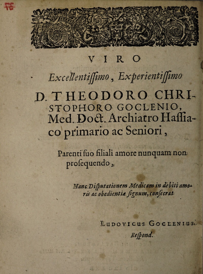 Excellentiffmo, Experientijjimo J). THEODORO CHRI STOPHORO GOCLENIO, Med. Dod. Archiatro Haflia co primario ac Seniori, Parenti fuo filiali amore nunquam non proiei N • Hanc.Vi(putationem Medicam in debiti ris ac obedientU fignum^ confecrat UDOYI CUS Goc LEN I U'S*A ■