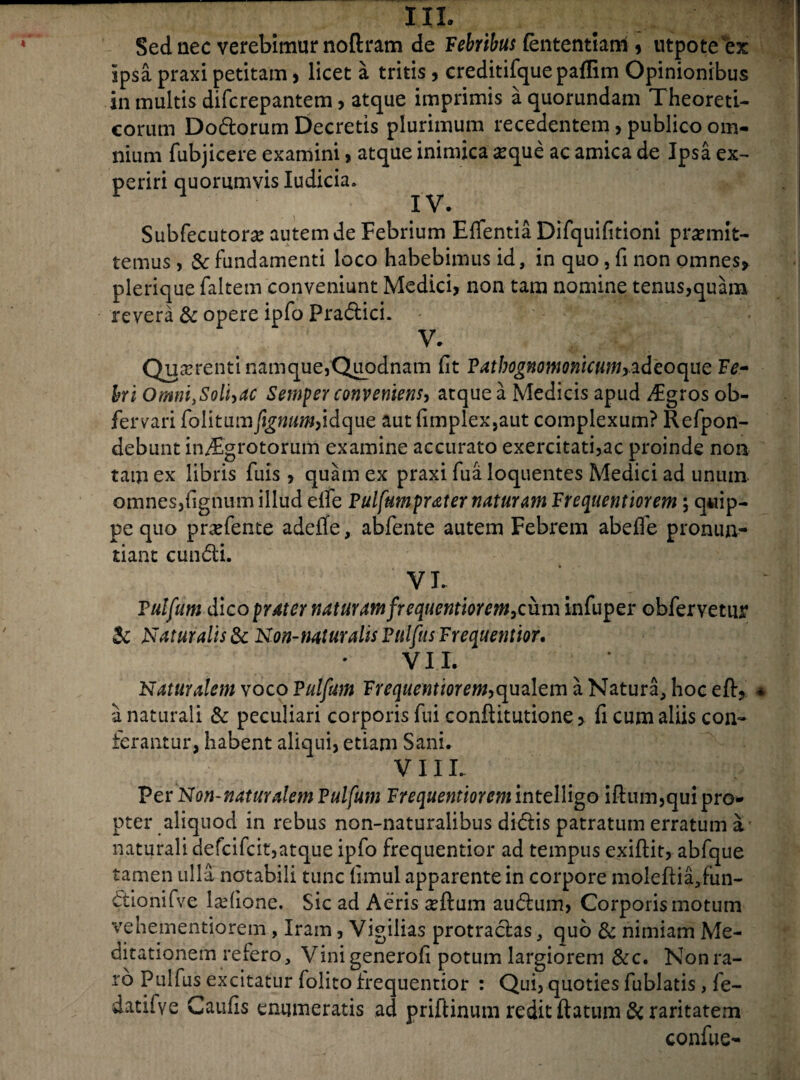 IIL Sed nec verebimur noftram de Febribus (ententtam * utpoteex ipsa praxi petitam, licet a tritis, creditifque paffim Opinionibus in multis difcrepantem , atque imprimis aquorundam Theoreti- eorum Dodorum Decretis plurimum recedentem, publico om¬ nium fubjicere examini> atque inimica seque ac amica de Ipsa ex¬ periri quorumvis Iudicia. Subfecutorse autem de Febrium Effentia Difquifitioni promit¬ temus , Sc fundamenti loco habebimus id, in quo, fi non omnes* plerique faltem conveniunt Medici* non tam nomine tenus,quam revera & opere ipfo Pradici. V. Quaerenti namque,Quodnam (it Vatbognonmicum,^deoqm Fe¬ bri OmniySolhac Semper conveniens, atque a Medicis apud $gros ob- fervari folitumfignum,idque aut (implex,aut complexum? Refpon- debunt in/Egrotorum examine accurato exercitati,ac proinde non tam ex libris fuis, quam ex praxi fu a Ioquentes Medici ad unum omnes,(ignum illud elfe Vulfumprater naturam Frequentiorem; quip¬ pe quo prxfente adeffe, abfente autem Febrem abeife pronun¬ tiant eundi. VL Vulfum dicoprater naturamfrequentiorem,cum infuper obfervetur & Naturalis 8c Non-naturalisVulfusFrequentior. VI L Naturalem voco Vulfum Frequentiorem,qualem a Natura, hoc efb> a naturali & peculiari corporis fui conftitutione, fi cum aliis con¬ terantur, habent aliqui, etiam Sani. VIII. Per Non-naturalem Vulfum Frequentiorem intelligo iftum,qui pro¬ pter aliquod in rebus non-naturalibus didis patratum erratum a naturali defcifcit,atque ipfo frequentior ad tempus exiftit, abfque tamen ulla notabili tunc (imul apparente in corpore moleftia,fun- dionifve ladione. Sic ad Aeris seftum audum, Corporis motum vehementiorem, Iram, Vigilias protradas, quo & nimiam Me¬ ditationem retero, Vinigenerofi potum largiorem &c. Nonra- ro Pulfus excitatur folito frequentior : Qui, quoties fublatis , fe- datiive Cautis enumeratis ad priftinum redit ftatum & raritatem confue-