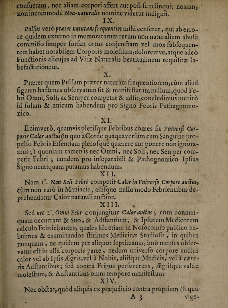 confuetam, nec aliam corpori affert autpoftfe relinquit noxam., non incommode Non-naturalis nomine videtur indicari. T X. Tulfus vero frater naturam frequentior mihi cenfetur, qui ab erro¬ re quidem externo in memoratarum rerum non naturalium abufu commiffo femper forfan ortus conjundam vel mox fubfequen- tem habet notabilem Corporis moleffiam,doloremve,atque adeo Fundionis alicujus ad Vita? Naturalis beatitudinem requifits la¬ befactationem. X. Pntterquem Pulfum pra?ter naturam frequentiorem,cum aliud fignum hactenus obfervatum fit & manifeftatuinnullum,quod Fe¬ bri Omni, Soli, ac Semper competat & adiit,concludimus merito id folum & unicum habendum pro Signo Febris Pathagnomo- nico. XI. Enimvero, quamvis plerifque Febribus comes fit Vfiiverfi Cor¬ poris Calor auttus(in quo aCorde quaquaverfum cum Sanguine pro- pulfo Febris Elfentiam plerofque querere aut ponere non ignora¬ mus ;) quoniam tamen is nec Omni, nec Soli, nec Semper com¬ petit Febri , eundem pro infeparabili 3c Pathognomico Ipfms> Signo neutiquam putamus habendum. XII. Nam ic. Non Soli Febri competit Calor in Vniverfo Corpore aucht$y cum non raro in Maniacis, aliifque nullo modo Febrientibus de¬ prehendatur Calor naturali audior. XIII. Sed nec i°. OmniFebr conjungitur Calorauftus; cum nonnun- quam occurrant & Suo, & Adftantium, & Ipforum Medicorum calculo Febricitantes, quales hic etiam in Nofocomio publico ha¬ buimus & examinandos ffitimus Medicina Studiolis, in quibus nunquam , ne quidem per aliquot feptimanas, imb menfes obfer- vatus eft in ulla corporis parte, nedum univerfo corpore audus calor vel ab Iplis Afgris,vel a Nobis, aliifque Medicis, vel a cete¬ ris Adffantibus; fed contra Frigus perfeverans, /Egrifque valde moleftum, & Adffantibus omni tempore manifeftum. XIV. Nec obftat^quod aliquis ex praejudicio contra proprium (fi quo A 5 vige-