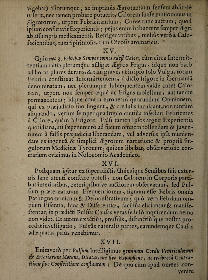 vigebat) aliarumque, ac imprimis /Egrotantium fenlum abiurde urferit, nec tamen probare potuerit, Calorem fiiifTe nihilominus in ^grotorum , utpote Febricitantium , Corde tunc audum y quod ipfum confutavit Experientia; pejus enim habuerunt femper iEgri ab affumptis medicamentis Refrigerantibus , melius vero a Cale- facientibus., tunrSpirituofis, tum Oleofis aromaticis. * XV. Quin nec 3. Vebrlbm Semper comesadejl Calor; cum circa Intermit¬ tentium initia plerumque affligat /Egros Frigus, idque non raro ad horas plures durans, & tam grave, ut in ipfo folo Vulgus totam Febrim conftituat Intermittentem 5 a dido frigore in Germania denominatam , nec plerumque fubfequentem valde curet Calo¬ rem, utpote non femper a:que ac Frigus moleflum, auttandiu permanentem; idque contra erroneam quorundum Opinionem, qui ex praejudicio fuo fingunt, & credulis inculcant,non tantum aliquando, verum femper quadruplo diutius infeflari Febrientes a Calore, quam a Frigore. Falfi tamen Ipfos arguit Experientia quotidiana,uti fepenumero ad fucum omnem tollendum & juven¬ tutem a falfis praejudiciis liberandam , vel adverfus ipfa munien¬ dam ex ingenua & fimplici vEgrorum narratione & propria fm- gulorum Medicina Tyronum, quibus libebat, obfervatione con¬ trarium evicimus in Nofocomio Academico-. XVE Poflquam igitur ex fuperadidis Unicuique Senfibus fuis exter¬ nis fane utenti conflare poteft, non Calorem in Corporis parti¬ businterioribus, exterioribufve audiorem obfervatum, fed Pul- fum prxternaturam Frequentiorem , fignum effle Febris omnis Pathognomonicum & Demonflrativum^ quo vera Febrium om¬ nium Eilentia, hinc & Differentiae, facilius eliciantur & manife- ilentur,in prodidi Pulfus Caufas veras fedulo inquirendum nemo non videt. Ut autem exadius, prefliiis, diflindiufque noflra pro¬ cedat invefligatio , Pulsus naturalis partes, earundemque Caufas .adaequatas prius venabimur. XVII. '■* , | Enim vero per P ulfum intelligimus geminum Cordis Ventriculorum & Arteriarum Motum, Dilatatione five Expanfione, ac reciproca Contra- ttmefive Conjlrictione conjiantcm : De quo cum apud omnes con¬ venire