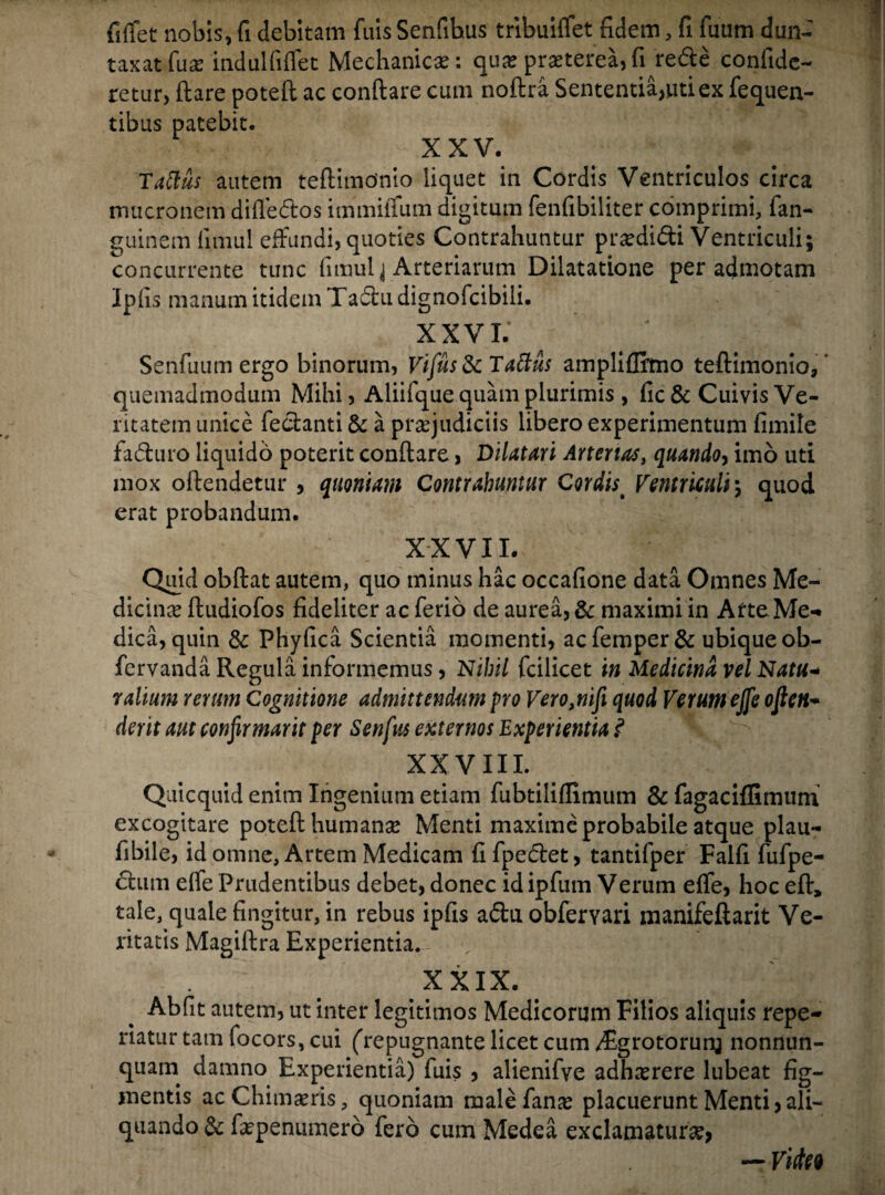 fiffet nobis, fi debitam fuis Senfihus tribuiffet fidem, fi fuum dun- taxatfu# indui fiffet Mechanica: qua? praeterea,fi rede confide- retur, flare poteft ac conflare cum noflra Sententia,uti ex fequen- tibus patebit. XXV. Taftus autem teflimonio liquet in Cordis Ventriculos circa mucronem diffedos immiffum digitum fenfibiliter comprimi, fan- guinem fitnul effundi, quoties Contrahuntur prodidi Ventriculi; concurrente tunc fimulj Arteriarum Dilatatione per admotam Ipfis manum itidem Tadu dignofcibili. XXV L' ' / Senfuum ergo binorum, Vifus & Tattus ampliffimo teflimonio,' quemadmodum Mihi, Aliifque quam plurimis , fic& Cuivis Ve¬ ritatem unice fedanti & a praejudiciis libero experimentum fimile faduro liquido poterit conflare, Dilatari Arterias, quando, imo uti mox oflendetur , quoniam Contrahuntur Cordis t Ventriculi; quod erat probandum. XXVII. Quid obflat autem, quo minus hac occafione data Omnes Me¬ diem# fludiofos fideliter ac ferio de aurea, & maximi in Arte Me- dica, quin & Phyfica Scientia momenti, acfemper& ubique ob- fcrvanda Regula informemus, Nihil fcilicet in Medicina vel Natu- r alium rerum Cognitione admittendum pro Vero,nifi quod Verum ejfe oflen- der it aut confirmarit per Senfus externos Experientia .<* XXVIII. Quicquid enim Ingenium etiam fubtiliflimum & fagaciflimum excogitare potefl human# Menti maxime probabile atque plau- fibile, id omne, Artem Medicam fi fpedet, tantifper Falfi fufpe- dum effe Prudentibus debet, donec idipfum Verum effe, hoc efl, tale, quale fingitur, in rebus ipfis aduobfemri manifeftarit Ve¬ ritatis Magiflra Experientia. XXIX. Abfit autem, ut inter legitimos Medicorum Filios aliquis repe- riatur tam focors, cui (repugnante licet cum /Egrotorunj nonnun- quam damno Experientia) fuis , alienifye adh#rere lubeat fig¬ mentis acChimams, quoniam male fan# placuerunt Menti,ali¬ quando & fepenumero fero cum Medea exclamatur#, — Video