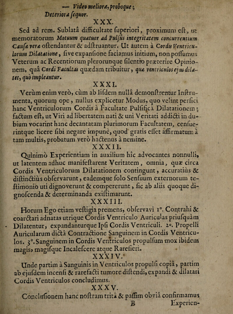 — Video meliora, prohoque; Deteriora [equor. XXX. Sed ad rem. Sublata difficultate fuperion, proximum effi, ut memoratorum Motuum quatuor ad Pulfus integritatem concurrentium Caufa vera oftendantur & adffiruantur. Ut autem a Cordit Ventricu¬ lorum Dilatatione, fiveexpanfione faciamus initium, nonpoffiumus Veterum acRecentiorum plerorunque filentio praeterire Opinio¬ nem, qua Cordi Vacuitas quadam tribuitur, qua ventriculos ejus dila¬ tet, quo impleantur. ::v- >■ - ' c XXXI. Verum enim vero, cum ab lifdem nulla demonftrentur Inftru- menta, quorum ope , nullus explicetur Modus, quo velint perrki hanc Ventriculorum Cordis a Facultate Pultifica Dilatationem 5 fadum effi, ut Viri ad libertatem nati & uni Veritati addidi in du¬ bium vocarinthanc decantatam plurimorum Facultatem, cenfue- rintque licere fibi negare impune, quod gratis effiet affirmatum a tam multis, probatum vero hadenus a nemine. XXXII. Qulnimo Experientiam in auxilium hic advocantes nonnulli* ut latentem adhuc manifeftarent Veritatem, omnia, qus circa Cordis Ventriculorum Dilatationem contingunt, accuratius & diftindiiis obfervarunt, eademque folo Senfuum externorum te- ilimonio uti dignoverunt & compererunt, fic ab aliis quoque di- gnofcenda & determinanda exiftimarunt. XXXI11. Horum Ego etiam veftigia premens, obfervavi i°. Contrahi & coardari adnatas utrique Cordis Ventriculo Auriculas priufquam Dilatentur, expandanturque Ipfi Cordis Ventriculi. z°. Propelli Auricularum dida Contradione Sanguinem in Cordis Ventricu¬ los. 3°.Sanguinem in Cordis Ventriculos propulfum mox ibidem raagis> magifque Incalefcere atque Rarefieri. XXX1V/ Unde partim a Sanguinis in Ventriculos propulfi copia, partim ab ejufdem incenfi & rarefadi tumore diftendi, expandi & dilatari Cordis Ventriculos concludimus. XXXV. Concliffiionem hanc noflram trita & paffim obvia confirmamus R Experien-