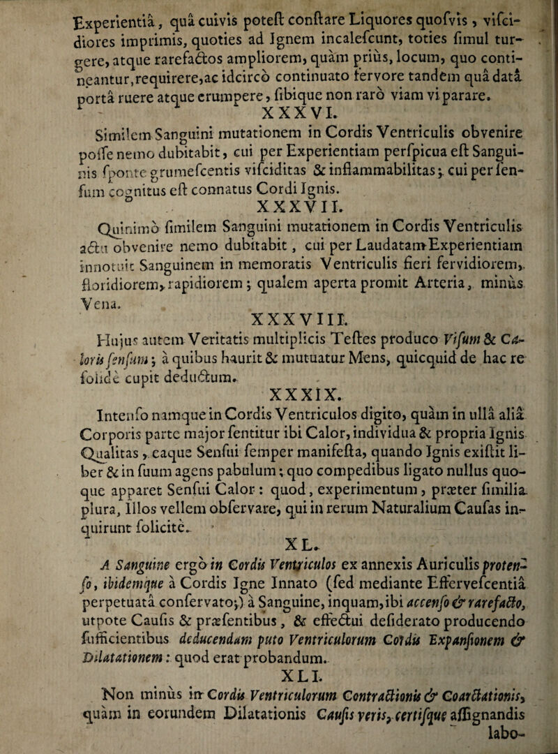 Experientia , qua cuivis poteft conflare Liquores quofvis, vifci- diores imprimis, quoties ad Ignem incalefcunt, toties fimul tur¬ gere, atque rarefados ampliorem, quam prius, locum, quo conti¬ neantur,requirere,ac idcirco continuato Fervore tandem qua data porta ruere atque erumpere, fibique non raro viam vi parare. r : XXXVI. Similem Sanguini mutationem in Cordis Ventriculis obvenire poife nemo dubitabit, cui per Experientiam perfpicua eft Sangui¬ nis fpontegrumefcentis vifciditas & inflammabilitas;. cuiperfen- fum cognitus eft connatus Cordi Ignis. XXXVII. Quinimo fimilem Sanguini mutationem in Cordis Ventriculis adu obvenire nemo dubitabit , cui per LaudatamExperientiam innotuit Sanguinem in memoratis Ventriculis fieri fervidiorem,, fioridiorem, rapidiorem ; qualem aperta promit Arteria, minus Vena. XXXVIII. Hujus autem Veritatis multiplicis Teftes produco VifumSc Ca~ loris fsnfum a quibus haurit & mutuatur Mens, quicquid de hac re folide cupit dedudum.. XXXIX. Inteufo namque in Cordis Ventriculos digito, quam in ulla alia Corporis parte major fentitur ibi Calor, individua & propria Ignis Qualitas, eaque Senfui femper manifefta, quando Ignis exiftit li¬ ber & in fuum agens pabulum; quo compedibus ligato nullus quo¬ que apparet Senfui Calor : quod, experimentum, preeter fimilia. plura. Illos vellem obfervare, qui in rerum Naturalium Caufas im- quirunt iolicitd XL. A Sanguine ergo r» Cordis Ventriculos ex annexis Auriculis proten- fo, ibidemque a Cordis Igne Innato (fed mediante Eftervefcentia perpetuata confervato*,) a Sanguine, inquam,ibi accenfo&rarefatto, utpote Caufis & prasfentibus, & effedui defiderato producendo fufficientibus deducendam puto Ventriculorum Coldts Expanfmem & Ddatationem i quod erat probandum. XLI. Non minus in- Cordis Ventriculorum Gontrattionis & Coarttatmisy quam in eorundem Dilatationis Caufis vtris?certifqut affignandis labo-