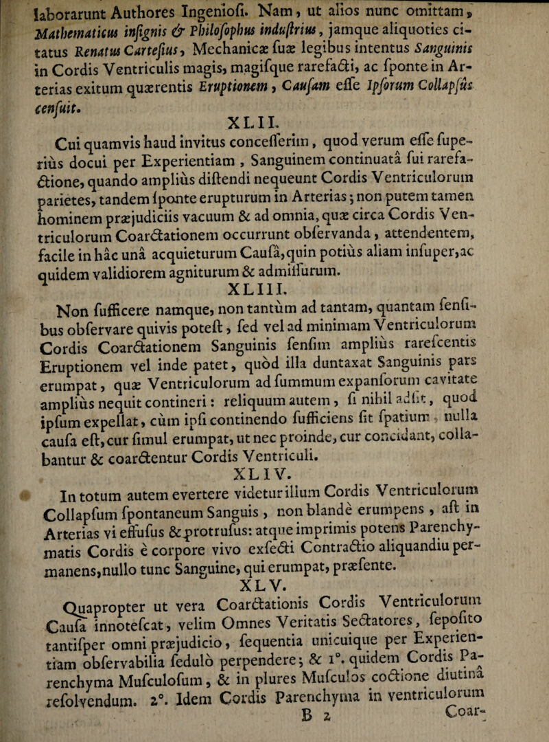 laborarunt Authores Ingeniofi. Nam, ut alios nunc omittam » Mathematicus infignis & Pbilofopbus induftri us, jam que aliquoties ci¬ tatus Renatus Campus, Mechanicas (ux legibus intentus Sanguinis in Cordis Ventriculis magis, magifque rarefadi, ac fpontein Ar¬ terias exitum quaerentis Eruptionem, Caufam effe lpforum ColUpfus an fuit. X LIL Cui quamvis haud invitus concefferiin, quod verum effe fupe- rius docui per Experientiam , Sanguinem continuata fuirarefa- dione, quando amplius diftendi nequeunt Cordis Ventriculorum parietes, tandem 1 ponte erupturum in Arterias; non putem tamen hominem praejudiciis vacuum & ad omnia, quas circa Cordis Ven¬ triculorum Coardationem occurrunt obfervanda, attendentem, facile in hac una acquieturum Caufa,quin potius aliam infuper,ac quidem validiorem agniturum & admiffurum. ^ XLI1I. Non fufficere namque, non tantum ad tantam, quantam fenG- bus obfervare quivis poteft, fed vel ad minimam Ventriculorum Cordis Coardationem Sanguinis fenfim amplius rarefcentis Eruptionem vel inde patet, quod illa duntaxat Sanguinis par^ erumpat, qu^ Ventriculorum adfummumexpanlorum cavitate amplius nequit contineri: reliquum autem, fi nihil adht, quod ipfumexpellat, cum ipficontinendo fufficiens fit fpatium, nulla caufa eft,cur fimul erumpat, ut nec proinde, cur concidant, colla¬ bantur & coardentur Cordis Ventriculi. XLIV. In totum autem evertere videtur ilium Cordis Ventriculorum Collapfum fpontaneum Sanguis , non blande erumpens , aft in Arterias vi effufus &protrufus: atque imprimis potens Parenchy¬ matis Cordis e corpore vivo exfedi Contradio aliquandiu per- manens,nullo tunc Sanguine, qui erumpat, prasfente. XL V. Quapropter ut vera Coardationis Cordis Ventriculorum Caufa innotefcat, velim Omnes Veritatis Sedatores, fepofito tantifper omni praejudicio, fequentia unicuique per Experien¬ tiam obfervabilia fedulo perpendere; 8c i°. quidem Cordis Pa¬ renchyma Mufculofum, & in plures Mulculos codione diutina refolvendum. z°. Idem Cordis Parenchyma in ventriculorum B z Coar-