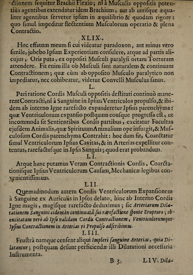 itionem fequitur Brachii Flexio; niaMufculis oppofitis poten~ diis agentibus extendatur idem Brachium 5 aut ab utrifque ^qua¬ liter agentibus fervetur ipfum in aequilibrio & quodam rigore: quo fimul impeditur fledentium Mufculorum operatio & plena Contractio. XLIX-. Hoc effatum meum fi cui videatur paradoxon, aut minus vero fimile, jubebo Ipfum Experientiam confulere, atque ad partis ali- cujus, Oris puta 9 ex oppofiti Mufculi paralyfi ortam Torturam attendere. Fit enim illa ob Mufculi fani naturalem & continuam Contra&ionem; quas cum ab oppofito Mufculo paralytico non impediatur, nec cohibeatur,, videtur Convelli Mufculus fanus. L. Pari ratione Cordis Mufculi oppofitis deftituti continuo mane- rentContra<5li,ni a Sanguine in IpfiusVentriculos propulfo,& ibi¬ dem ab interno Igne rarefa&o expandereturIpfius parenchyma: quse Ventriculorum expanfio poftquam eoufque progreffa eft, ut incommoda fit Sentientibus Cordis partibus, excitatur Facultas ejufdem Animalis,quas Spirituum Animalium ope infurgit,&Muf- culofum Cordis parenchyma Contrahit: hoc dum fit, Coardatur fimul Ventriculorum Ipfius Cavitas, & in Arterias expellitur con¬ tentus, rarefa&ufque in Ipfis Sanguis; quod erat probandum. LI. Atque hanc putamus Veram Contradionis Cordis, Coar&a- tionifque Ipfius Ventriculorum Caufam,Mechanicas legibus con- venientiffimam. LIL Qyemadmodum autem Cordis Ventriculorum Expanfionem a Sanguine ex Auriculis in Ipfos delato, hinc ab Interno Cordis • Igne magis, magifque rarefa&o deduximus; fic Arteriarum Dila¬ tationem Sanguini eidem in continuata fui rarefaCUone (ponte Erupturo; obr excitatam vero ab Ipfo validam Cordis Contractionem, Ventriculorumque •' Jpfius Contractionem in Arterias vi Propulfo adfcribimus. L LIL Fruftra namque cenfent aliqui Impleri [anguine Arterias, quia Di¬ latantur ; pofiquam defunt perficiendas illi Dilatationi necefiaria Inftrumenta. B 3> L1V, Dii a-